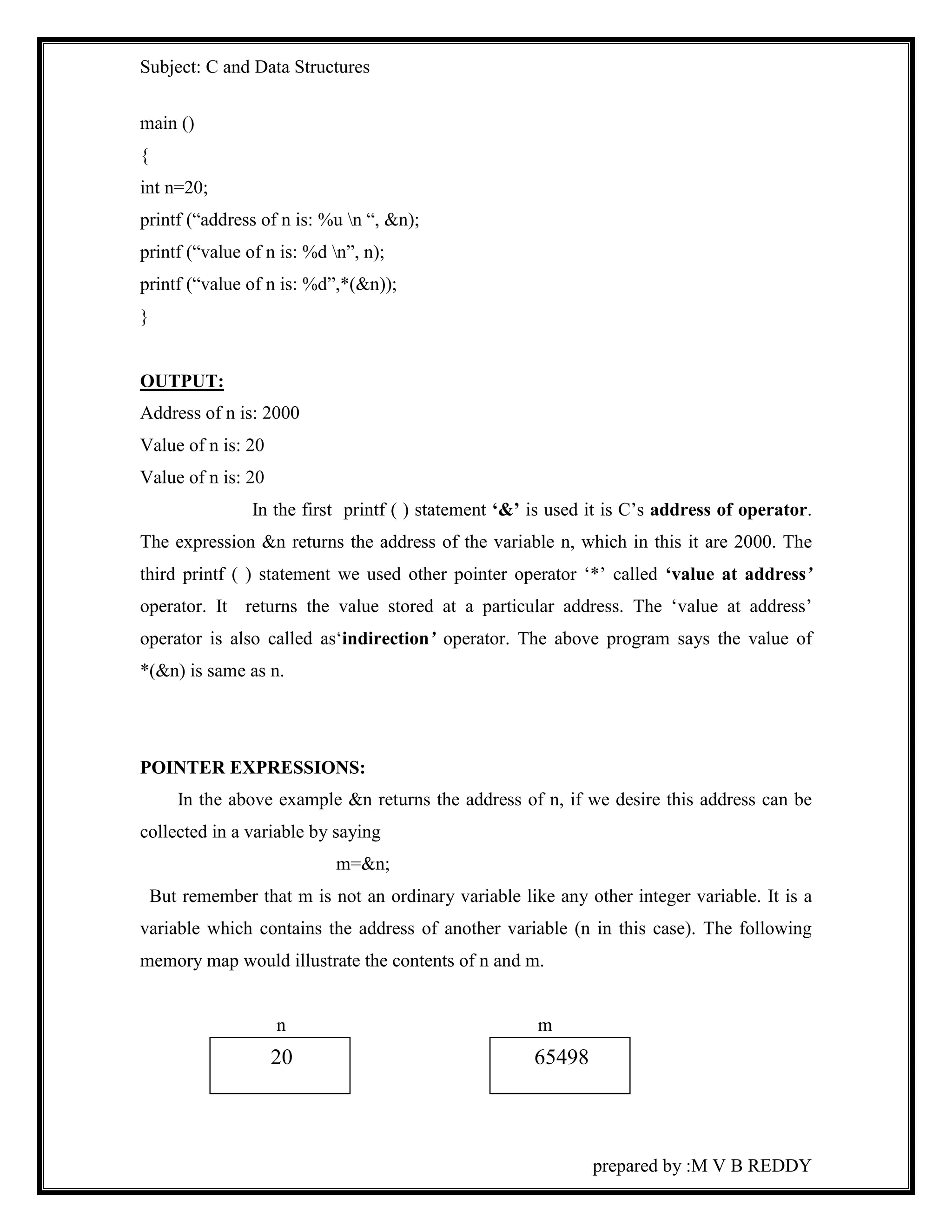 Subject: C and Data Structures 
prepared by :M V B REDDY 
main () 
{ 
int n=20; 
printf (“address of n is: %u n “, &n); 
printf (“value of n is: %d n”, n); 
printf (“value of n is: %d”,*(&n)); 
} 
OUTPUT: 
Address of n is: 2000 
Value of n is: 20 
Value of n is: 20 
In the first printf ( ) statement ‘&’ is used it is C’s address of operator. 
The expression &n returns the address of the variable n, which in this it are 2000. The 
third printf ( ) statement we used other pointer operator ‘*’ called ‘value at address’ 
operator. It returns the value stored at a particular address. The ‘value at address’ 
operator is also called as‘indirection’ operator. The above program says the value of 
*(&n) is same as n. 
POINTER EXPRESSIONS: 
In the above example &n returns the address of n, if we desire this address can be 
collected in a variable by saying 
m=&n; 
But remember that m is not an ordinary variable like any other integer variable. It is a 
variable which contains the address of another variable (n in this case). The following 
memory map would illustrate the contents of n and m. 
n m 
20 65498 
 