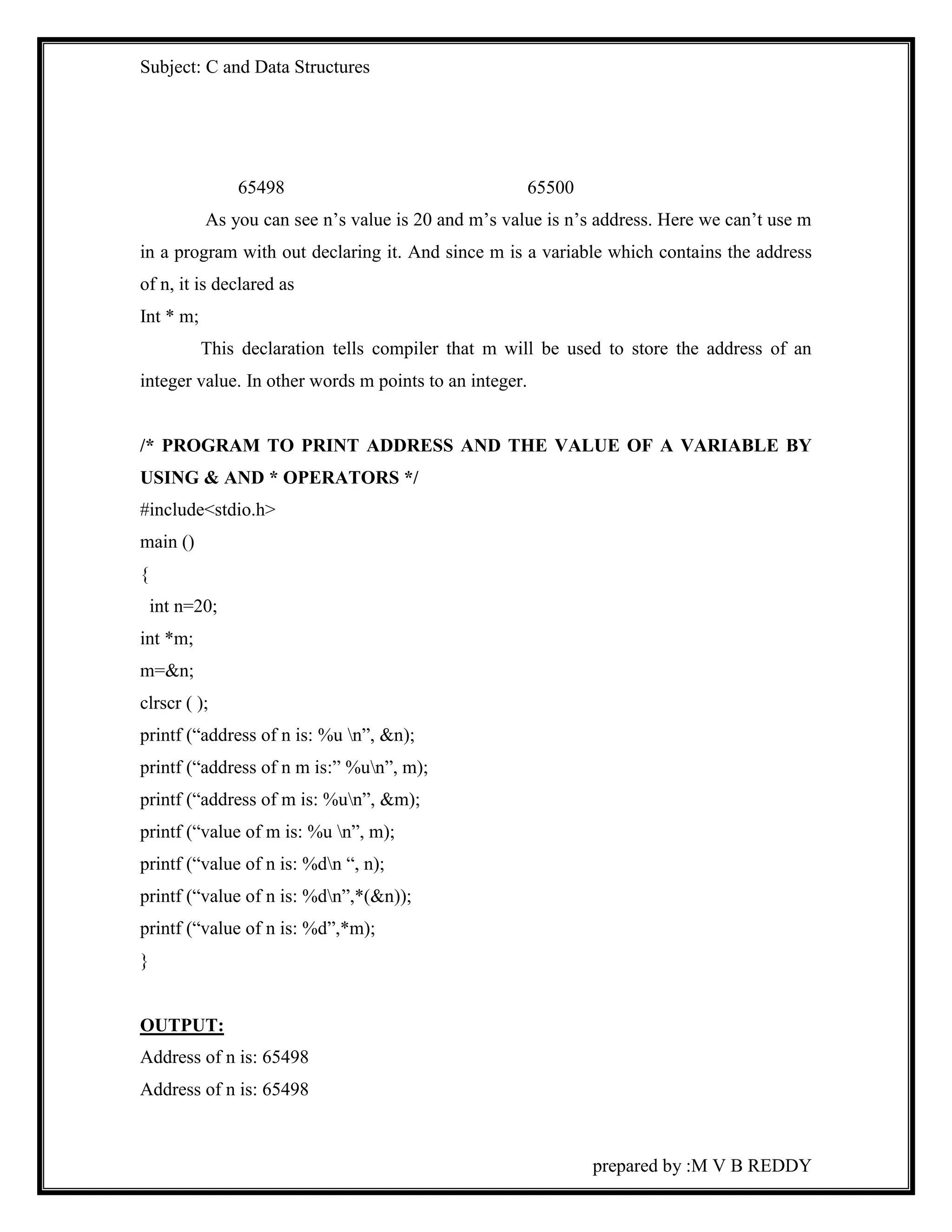 Subject: C and Data Structures 
prepared by :M V B REDDY 
65498 65500 
As you can see n’s value is 20 and m’s value is n’s address. Here we can’t use m 
in a program with out declaring it. And since m is a variable which contains the address 
of n, it is declared as 
Int * m; 
This declaration tells compiler that m will be used to store the address of an 
integer value. In other words m points to an integer. 
/* PROGRAM TO PRINT ADDRESS AND THE VALUE OF A VARIABLE BY 
USING & AND * OPERATORS */ 
#include<stdio.h> 
main () 
{ 
int n=20; 
int *m; 
m=&n; 
clrscr ( ); 
printf (“address of n is: %u n”, &n); 
printf (“address of n m is:” %un”, m); 
printf (“address of m is: %un”, &m); 
printf (“value of m is: %u n”, m); 
printf (“value of n is: %dn “, n); 
printf (“value of n is: %dn”,*(&n)); 
printf (“value of n is: %d”,*m); 
} 
OUTPUT: 
Address of n is: 65498 
Address of n is: 65498 
 