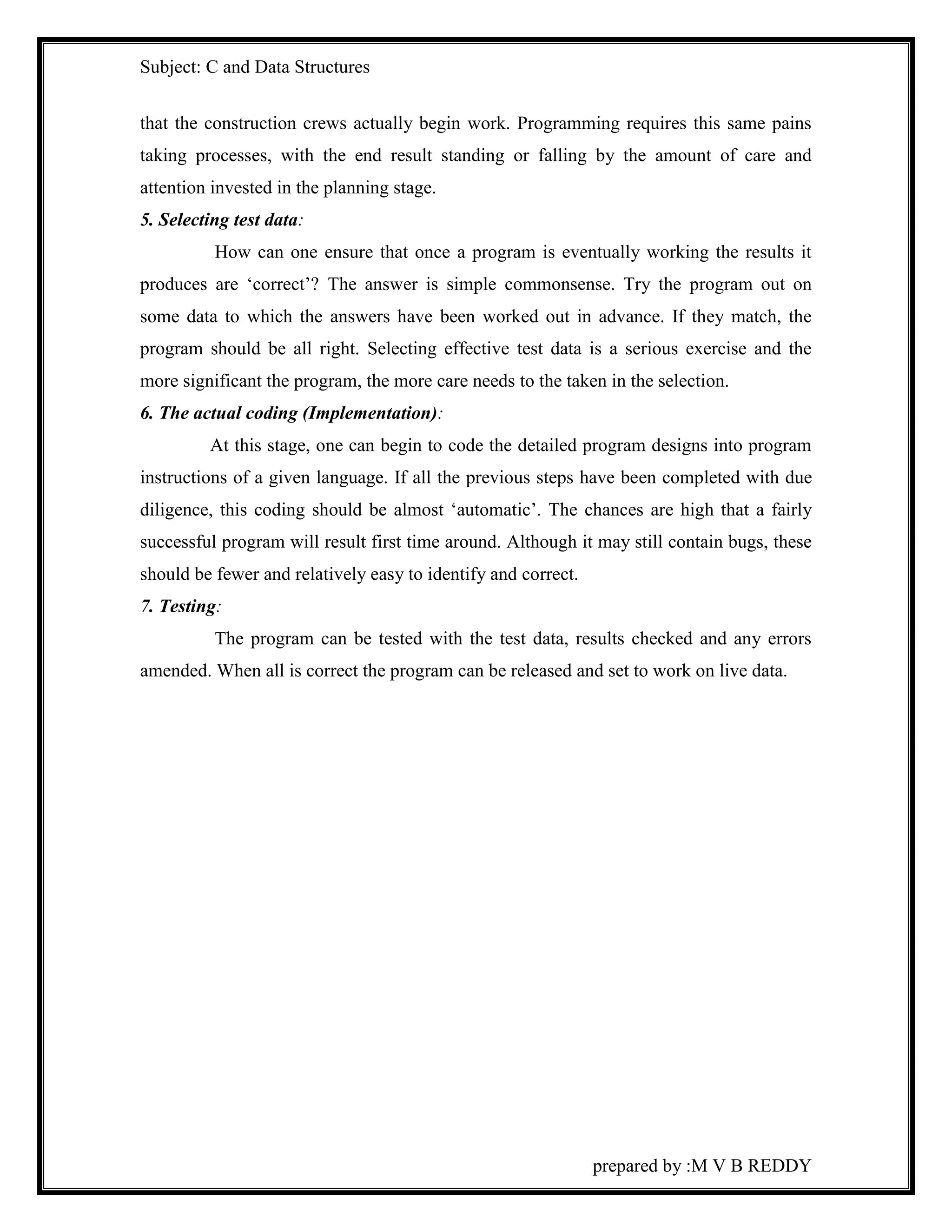 Subject: C and Data Structures 
that the construction crews actually begin work. Programming requires this same pains 
taking processes, with the end result standing or falling by the amount of care and 
attention invested in the planning stage. 
5. Selecting test data: 
How can one ensure that once a program is eventually working the results it 
produces are ‘correct’? The answer is simple commonsense. Try the program out on 
some data to which the answers have been worked out in advance. If they match, the 
program should be all right. Selecting effective test data is a serious exercise and the 
more significant the program, the more care needs to the taken in the selection. 
6. The actual coding (Implementation): 
At this stage, one can begin to code the detailed program designs into program 
instructions of a given language. If all the previous steps have been completed with due 
diligence, this coding should be almost ‘automatic’. The chances are high that a fairly 
successful program will result first time around. Although it may still contain bugs, these 
should be fewer and relatively easy to identify and correct. 
7. Testing: 
The program can be tested with the test data, results checked and any errors 
amended. When all is correct the program can be released and set to work on live data. 
prepared by :M V B REDDY 
 