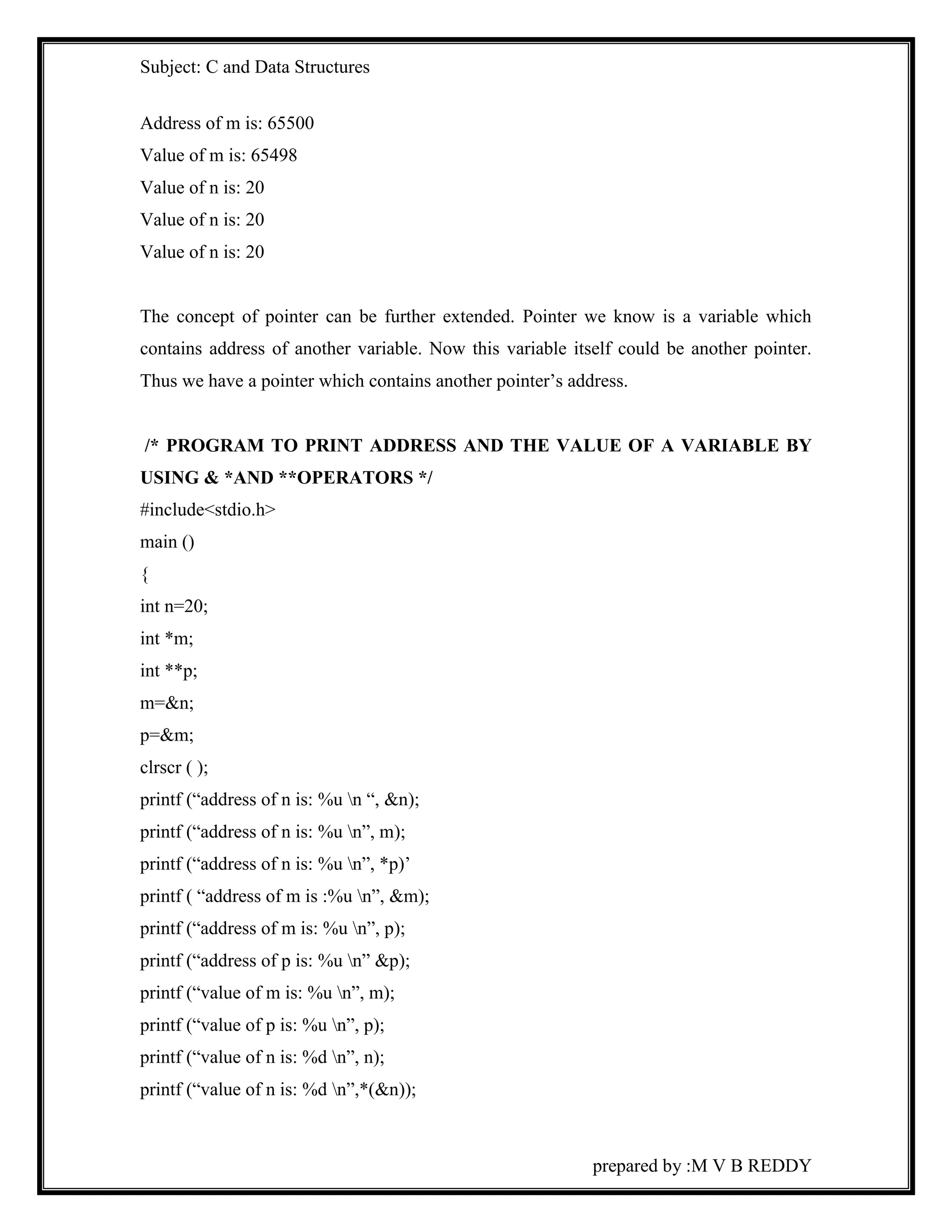 Subject: C and Data Structures 
prepared by :M V B REDDY 
Address of m is: 65500 
Value of m is: 65498 
Value of n is: 20 
Value of n is: 20 
Value of n is: 20 
The concept of pointer can be further extended. Pointer we know is a variable which 
contains address of another variable. Now this variable itself could be another pointer. 
Thus we have a pointer which contains another pointer’s address. 
/* PROGRAM TO PRINT ADDRESS AND THE VALUE OF A VARIABLE BY 
USING & *AND **OPERATORS */ 
#include<stdio.h> 
main () 
{ 
int n=20; 
int *m; 
int **p; 
m=&n; 
p=&m; 
clrscr ( ); 
printf (“address of n is: %u n “, &n); 
printf (“address of n is: %u n”, m); 
printf (“address of n is: %u n”, *p)’ 
printf ( “address of m is :%u n”, &m); 
printf (“address of m is: %u n”, p); 
printf (“address of p is: %u n” &p); 
printf (“value of m is: %u n”, m); 
printf (“value of p is: %u n”, p); 
printf (“value of n is: %d n”, n); 
printf (“value of n is: %d n”,*(&n)); 
 