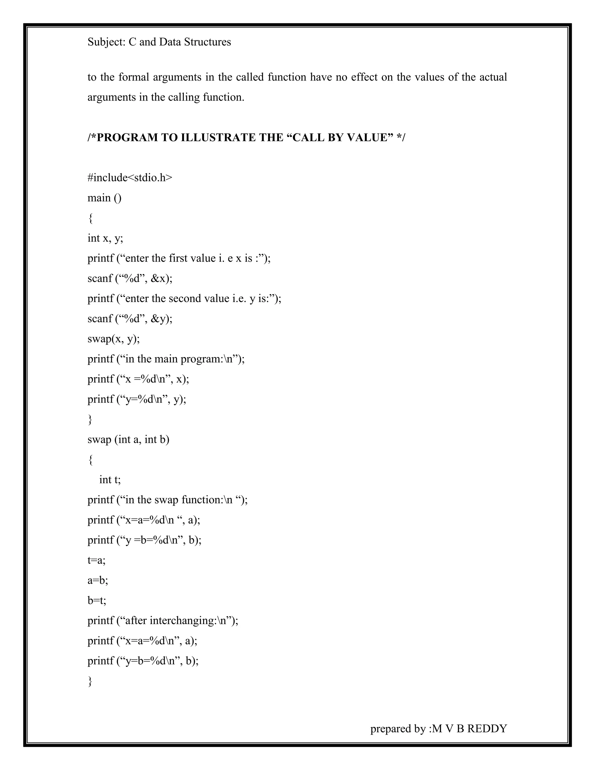 Subject: C and Data Structures 
to the formal arguments in the called function have no effect on the values of the actual 
arguments in the calling function. 
/*PROGRAM TO ILLUSTRATE THE “CALL BY VALUE” */ 
prepared by :M V B REDDY 
#include<stdio.h> 
main () 
{ 
int x, y; 
printf (“enter the first value i. e x is :”); 
scanf (“%d”, &x); 
printf (“enter the second value i.e. y is:”); 
scanf (“%d”, &y); 
swap(x, y); 
printf (“in the main program:n”); 
printf (“x =%dn”, x); 
printf (“y=%dn”, y); 
} 
swap (int a, int b) 
{ 
int t; 
printf (“in the swap function:n “); 
printf (“x=a=%dn “, a); 
printf (“y =b=%dn”, b); 
t=a; 
a=b; 
b=t; 
printf (“after interchanging:n”); 
printf (“x=a=%dn”, a); 
printf (“y=b=%dn”, b); 
} 
 