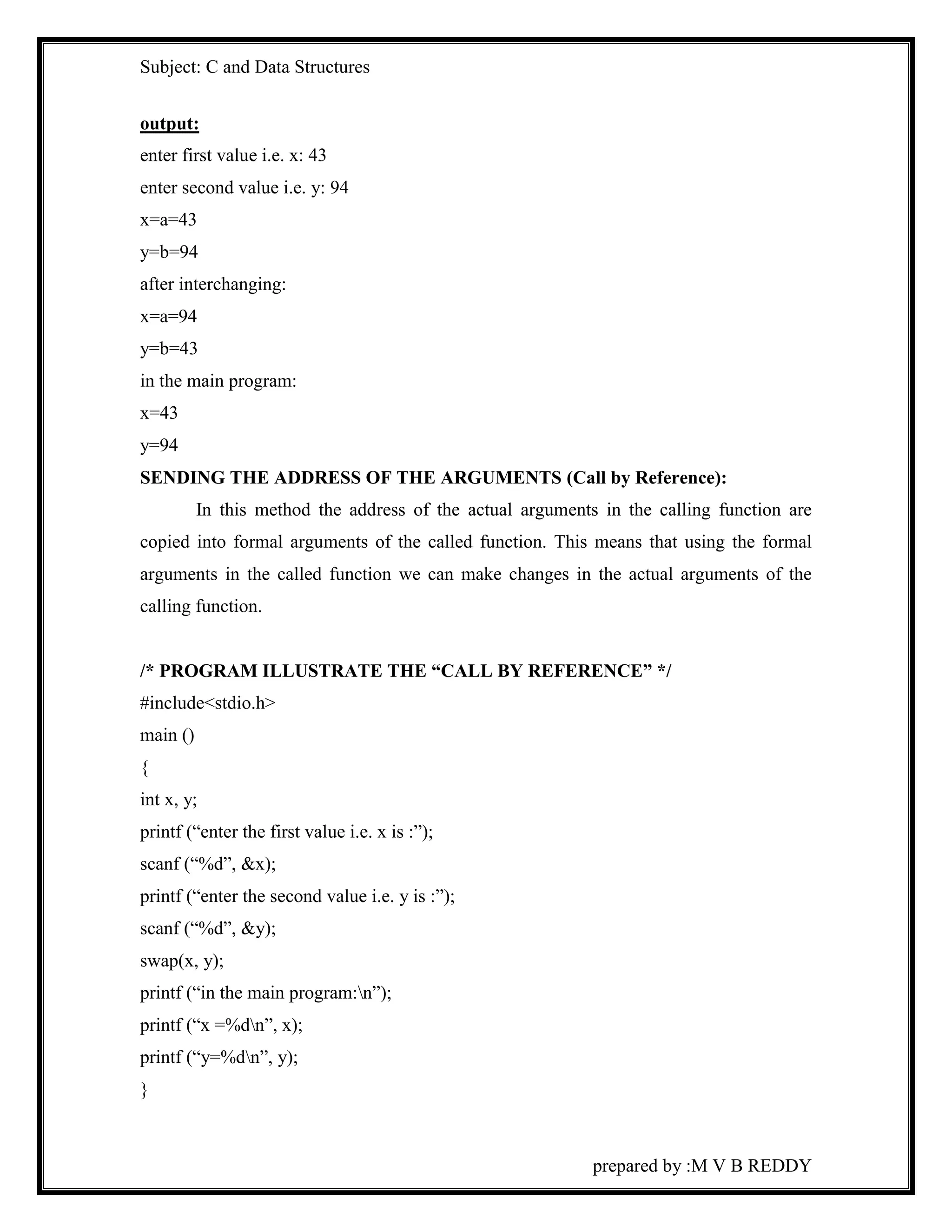 Subject: C and Data Structures 
output: 
enter first value i.e. x: 43 
enter second value i.e. y: 94 
x=a=43 
y=b=94 
after interchanging: 
x=a=94 
y=b=43 
in the main program: 
x=43 
y=94 
SENDING THE ADDRESS OF THE ARGUMENTS (Call by Reference): 
In this method the address of the actual arguments in the calling function are 
copied into formal arguments of the called function. This means that using the formal 
arguments in the called function we can make changes in the actual arguments of the 
calling function. 
/* PROGRAM ILLUSTRATE THE “CALL BY REFERENCE” */ 
#include<stdio.h> 
main () 
{ 
int x, y; 
printf (“enter the first value i.e. x is :”); 
scanf (“%d”, &x); 
printf (“enter the second value i.e. y is :”); 
scanf (“%d”, &y); 
swap(x, y); 
printf (“in the main program:n”); 
printf (“x =%dn”, x); 
printf (“y=%dn”, y); 
} 
prepared by :M V B REDDY 
 