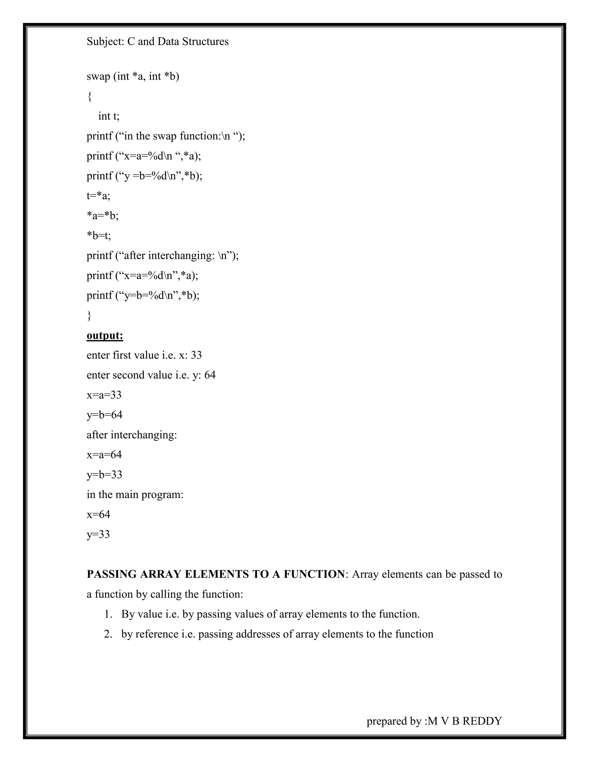Subject: C and Data Structures 
prepared by :M V B REDDY 
swap (int *a, int *b) 
{ 
int t; 
printf (“in the swap function:n “); 
printf (“x=a=%dn “,*a); 
printf (“y =b=%dn”,*b); 
t=*a; 
*a=*b; 
*b=t; 
printf (“after interchanging: n”); 
printf (“x=a=%dn”,*a); 
printf (“y=b=%dn”,*b); 
} 
output: 
enter first value i.e. x: 33 
enter second value i.e. y: 64 
x=a=33 
y=b=64 
after interchanging: 
x=a=64 
y=b=33 
in the main program: 
x=64 
y=33 
PASSING ARRAY ELEMENTS TO A FUNCTION: Array elements can be passed to 
a function by calling the function: 
1. By value i.e. by passing values of array elements to the function. 
2. by reference i.e. passing addresses of array elements to the function 
 