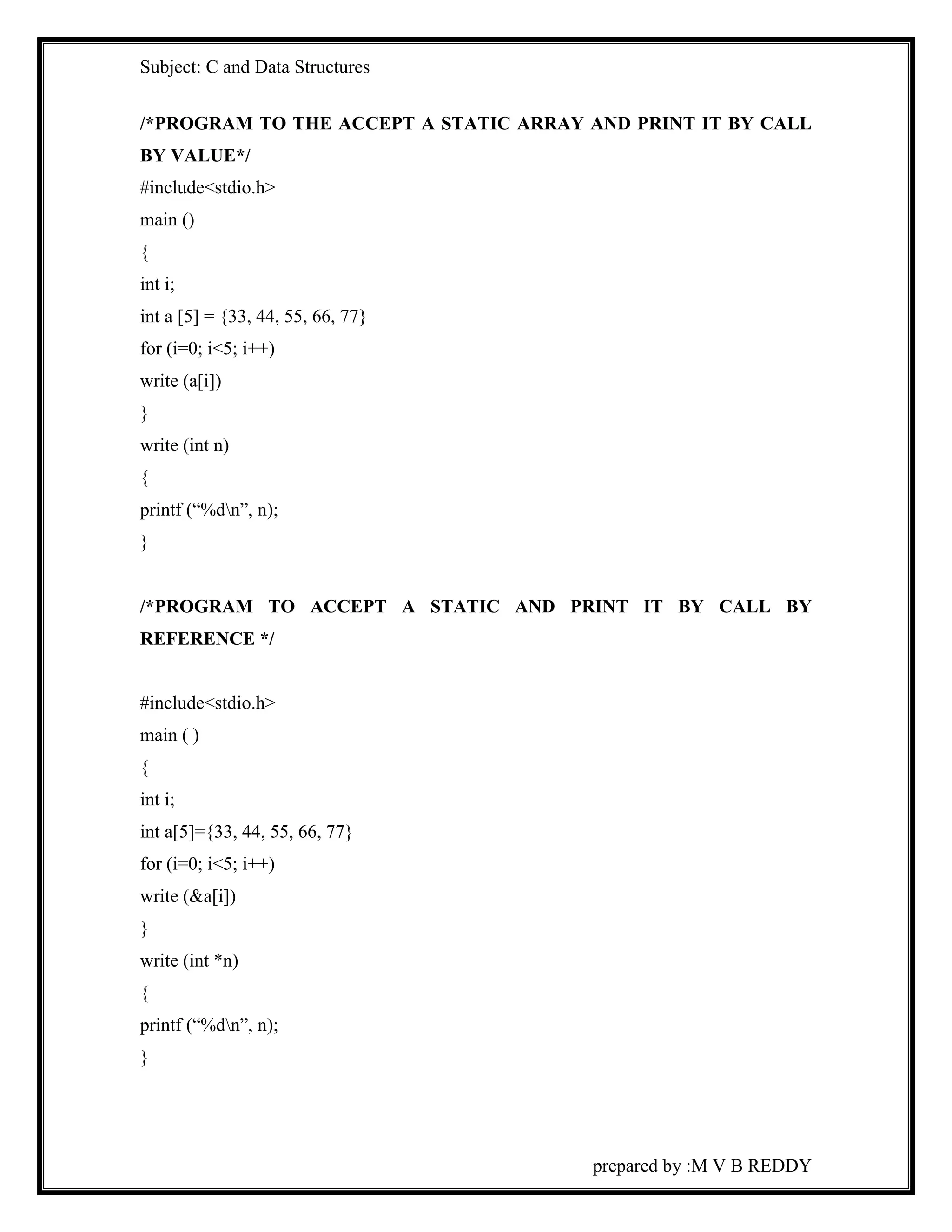 Subject: C and Data Structures 
/*PROGRAM TO THE ACCEPT A STATIC ARRAY AND PRINT IT BY CALL 
BY VALUE*/ 
#include<stdio.h> 
main () 
{ 
int i; 
int a [5] = {33, 44, 55, 66, 77} 
for (i=0; i<5; i++) 
write (a[i]) 
} 
write (int n) 
{ 
printf (“%dn”, n); 
} 
/*PROGRAM TO ACCEPT A STATIC AND PRINT IT BY CALL BY 
REFERENCE */ 
prepared by :M V B REDDY 
#include<stdio.h> 
main ( ) 
{ 
int i; 
int a[5]={33, 44, 55, 66, 77} 
for (i=0; i<5; i++) 
write (&a[i]) 
} 
write (int *n) 
{ 
printf (“%dn”, n); 
} 
 