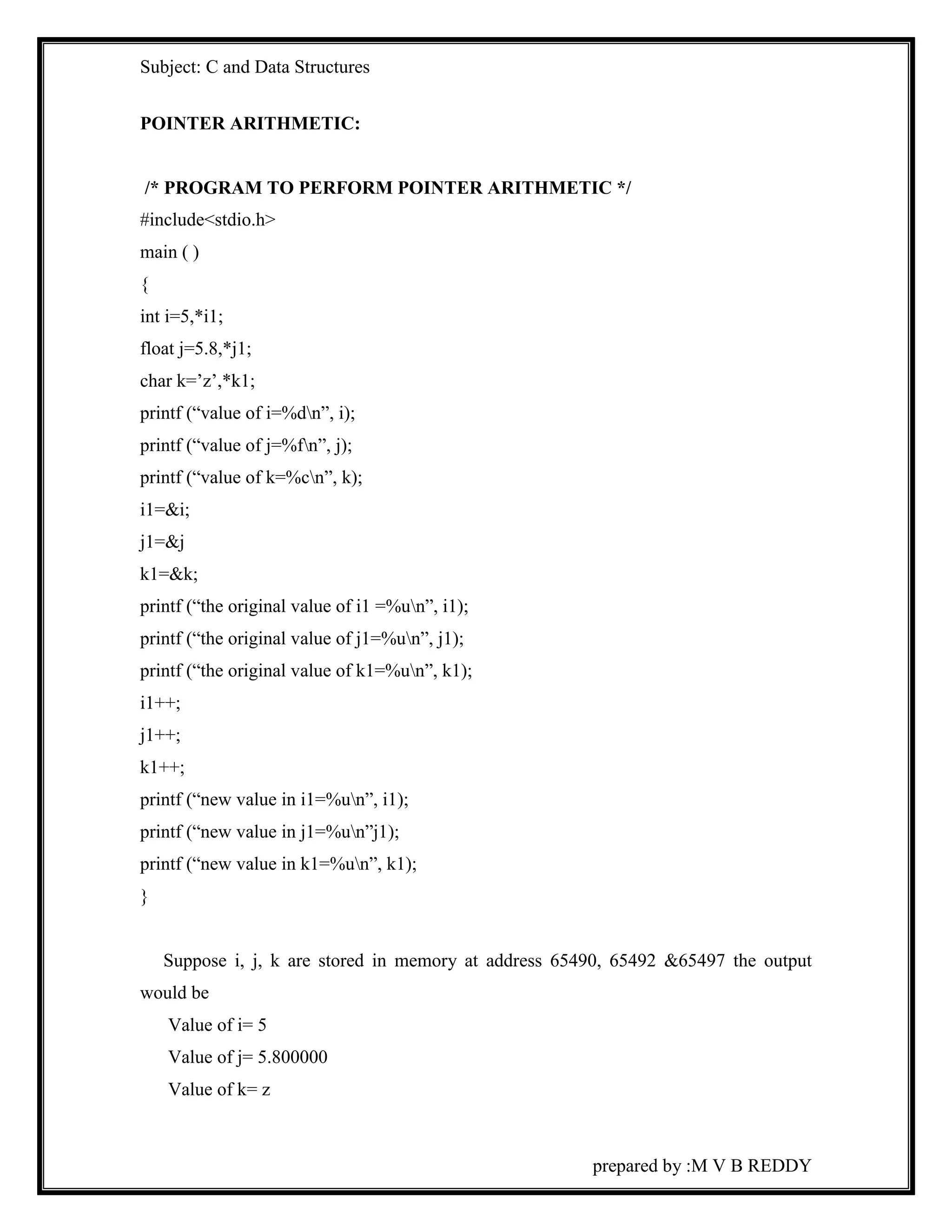 Subject: C and Data Structures 
prepared by :M V B REDDY 
POINTER ARITHMETIC: 
/* PROGRAM TO PERFORM POINTER ARITHMETIC */ 
#include<stdio.h> 
main ( ) 
{ 
int i=5,*i1; 
float j=5.8,*j1; 
char k=’z’,*k1; 
printf (“value of i=%dn”, i); 
printf (“value of j=%fn”, j); 
printf (“value of k=%cn”, k); 
i1=&i; 
j1=&j 
k1=&k; 
printf (“the original value of i1 =%un”, i1); 
printf (“the original value of j1=%un”, j1); 
printf (“the original value of k1=%un”, k1); 
i1++; 
j1++; 
k1++; 
printf (“new value in i1=%un”, i1); 
printf (“new value in j1=%un”j1); 
printf (“new value in k1=%un”, k1); 
} 
Suppose i, j, k are stored in memory at address 65490, 65492 &65497 the output 
would be 
Value of i= 5 
Value of j= 5.800000 
Value of k= z 
 