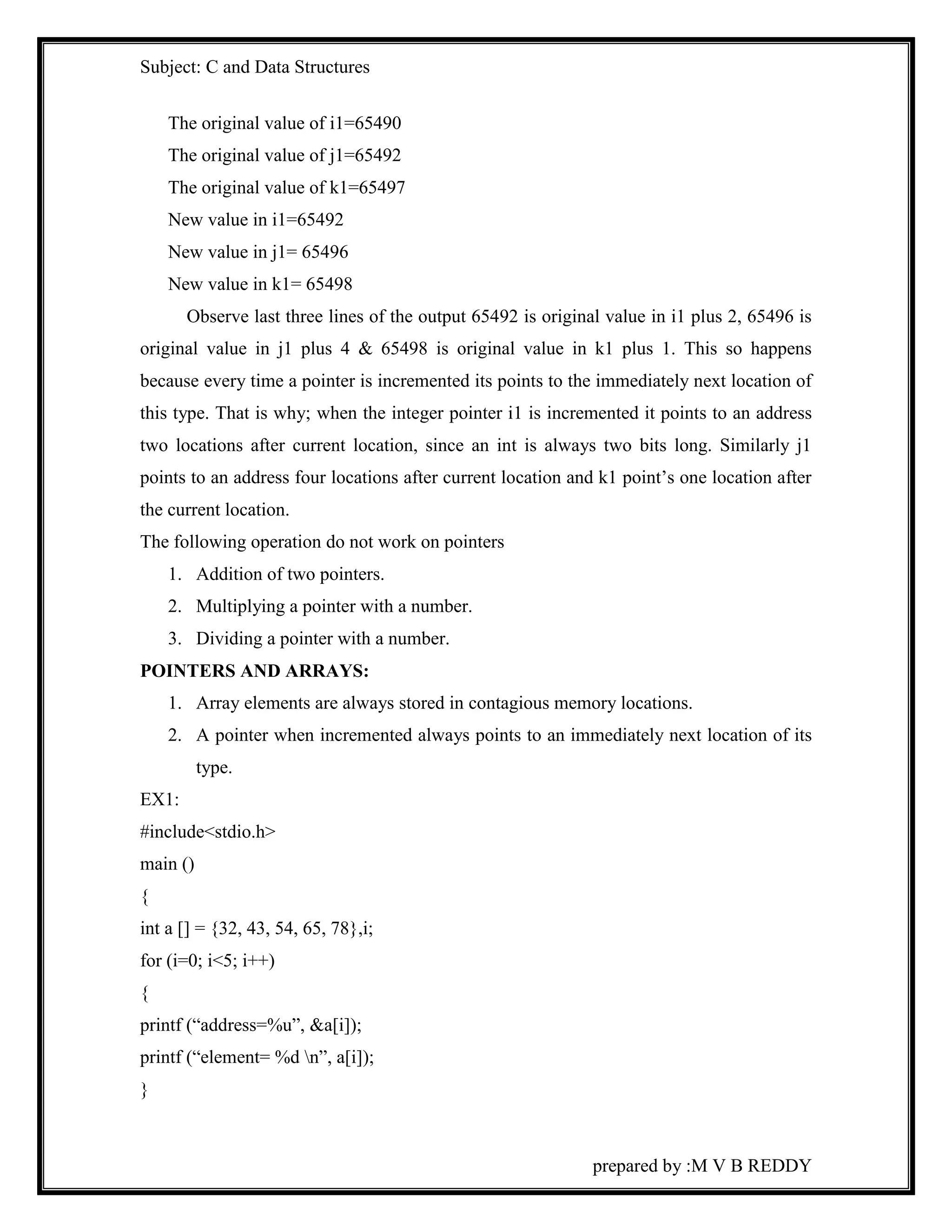 Subject: C and Data Structures 
prepared by :M V B REDDY 
The original value of i1=65490 
The original value of j1=65492 
The original value of k1=65497 
New value in i1=65492 
New value in j1= 65496 
New value in k1= 65498 
Observe last three lines of the output 65492 is original value in i1 plus 2, 65496 is 
original value in j1 plus 4 & 65498 is original value in k1 plus 1. This so happens 
because every time a pointer is incremented its points to the immediately next location of 
this type. That is why; when the integer pointer i1 is incremented it points to an address 
two locations after current location, since an int is always two bits long. Similarly j1 
points to an address four locations after current location and k1 point’s one location after 
the current location. 
The following operation do not work on pointers 
1. Addition of two pointers. 
2. Multiplying a pointer with a number. 
3. Dividing a pointer with a number. 
POINTERS AND ARRAYS: 
1. Array elements are always stored in contagious memory locations. 
2. A pointer when incremented always points to an immediately next location of its 
type. 
EX1: 
#include<stdio.h> 
main () 
{ 
int a [] = {32, 43, 54, 65, 78},i; 
for (i=0; i<5; i++) 
{ 
printf (“address=%u”, &a[i]); 
printf (“element= %d n”, a[i]); 
} 
 
