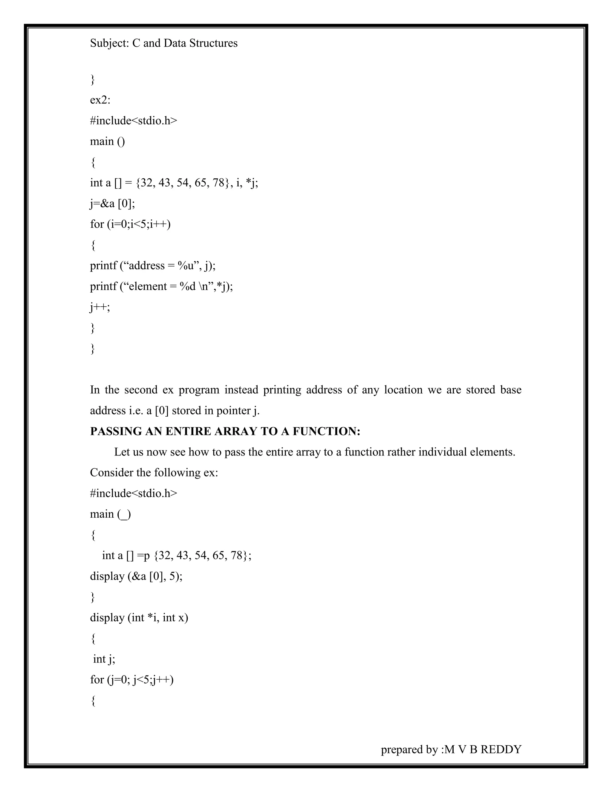 Subject: C and Data Structures 
prepared by :M V B REDDY 
} 
ex2: 
#include<stdio.h> 
main () 
{ 
int a [] = {32, 43, 54, 65, 78}, i, *j; 
j=&a [0]; 
for (i=0;i<5;i++) 
{ 
printf (“address = %u”, j); 
printf (“element = %d n”,*j); 
j++; 
} 
} 
In the second ex program instead printing address of any location we are stored base 
address i.e. a [0] stored in pointer j. 
PASSING AN ENTIRE ARRAY TO A FUNCTION: 
Let us now see how to pass the entire array to a function rather individual elements. 
Consider the following ex: 
#include<stdio.h> 
main (_) 
{ 
int a [] =p {32, 43, 54, 65, 78}; 
display (&a [0], 5); 
} 
display (int *i, int x) 
{ 
int j; 
for (j=0; j<5;j++) 
{ 
 