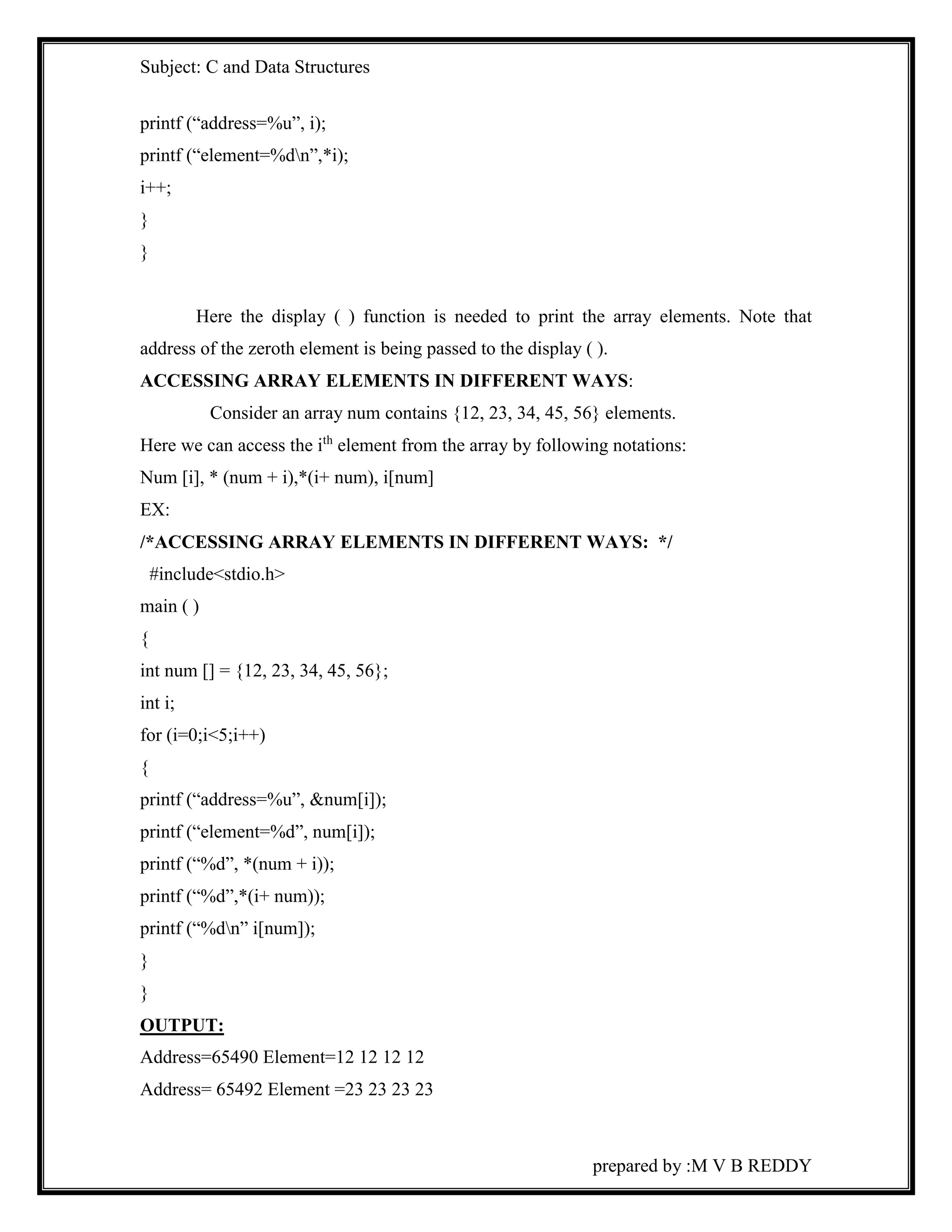 Subject: C and Data Structures 
prepared by :M V B REDDY 
printf (“address=%u”, i); 
printf (“element=%dn”,*i); 
i++; 
} 
} 
Here the display ( ) function is needed to print the array elements. Note that 
address of the zeroth element is being passed to the display ( ). 
ACCESSING ARRAY ELEMENTS IN DIFFERENT WAYS: 
Consider an array num contains {12, 23, 34, 45, 56} elements. 
Here we can access the ith element from the array by following notations: 
Num [i], * (num + i),*(i+ num), i[num] 
EX: 
/*ACCESSING ARRAY ELEMENTS IN DIFFERENT WAYS: */ 
#include<stdio.h> 
main ( ) 
{ 
int num [] = {12, 23, 34, 45, 56}; 
int i; 
for (i=0;i<5;i++) 
{ 
printf (“address=%u”, &num[i]); 
printf (“element=%d”, num[i]); 
printf (“%d”, *(num + i)); 
printf (“%d”,*(i+ num)); 
printf (“%dn” i[num]); 
} 
} 
OUTPUT: 
Address=65490 Element=12 12 12 12 
Address= 65492 Element =23 23 23 23 
 