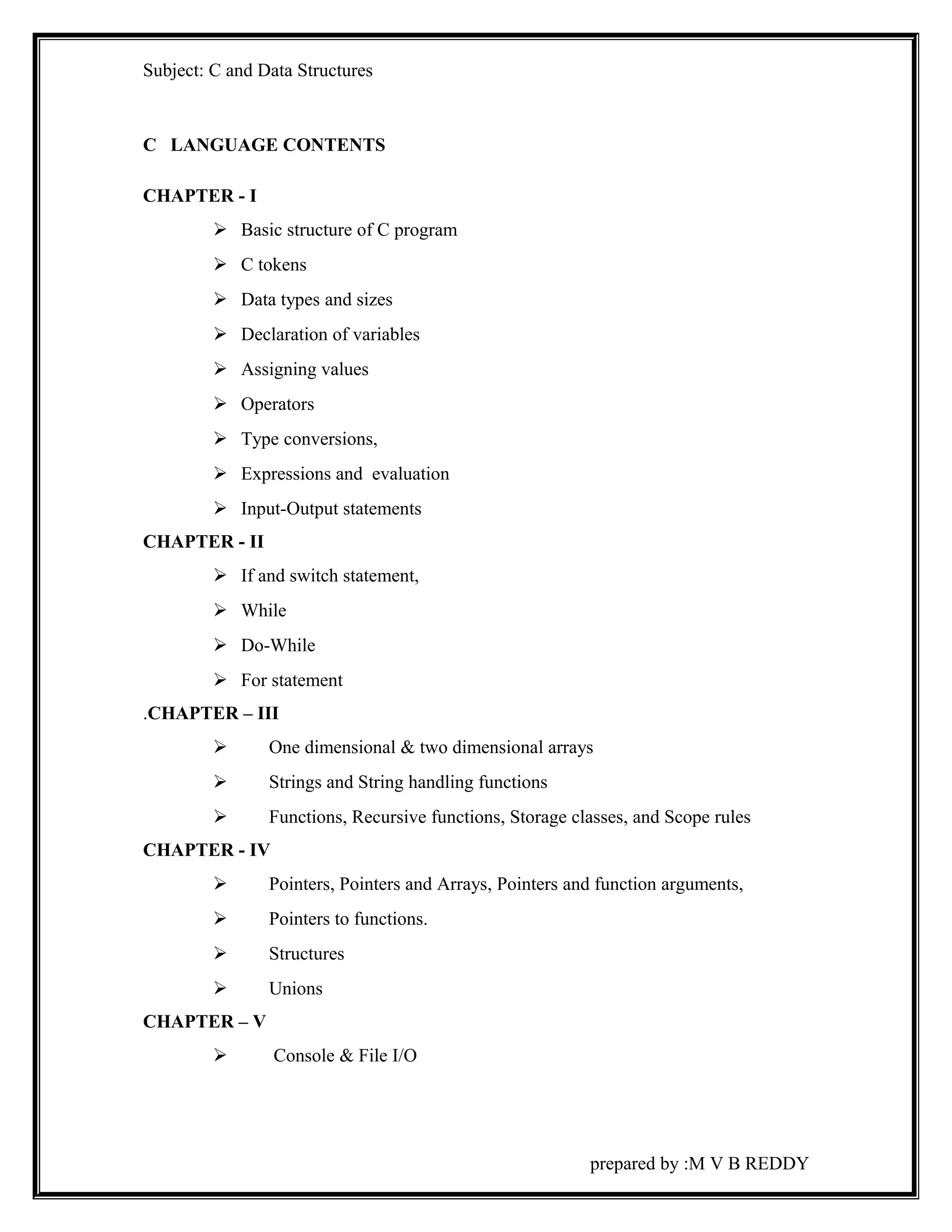Subject: C and Data Structures 
C LANGUAGE CONTENTS 
CHAPTER - I 
 Basic structure of C program 
 C tokens 
 Data types and sizes 
 Declaration of variables 
 Assigning values 
 Operators 
 Type conversions, 
 Expressions and evaluation 
 Input-Output statements 
CHAPTER - II 
 If and switch statement, 
 While 
 Do-While 
 For statement 
.CHAPTER – III 
 One dimensional & two dimensional arrays 
 Strings and String handling functions 
 Functions, Recursive functions, Storage classes, and Scope rules 
CHAPTER - IV 
 Pointers, Pointers and Arrays, Pointers and function arguments, 
 Pointers to functions. 
 Structures 
 Unions 
CHAPTER – V 
 Console & File I/O 
prepared by :M V B REDDY 
 