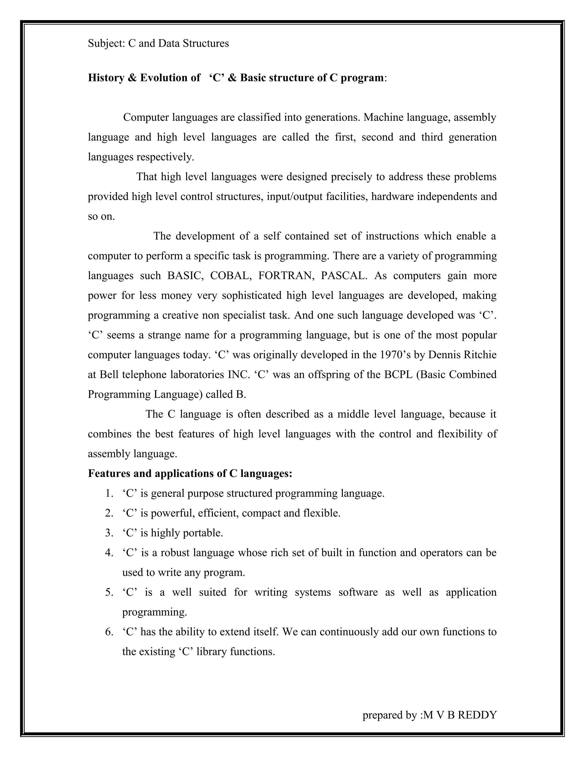 Subject: C and Data Structures 
History & Evolution of ‘C’ & Basic structure of C program: 
Computer languages are classified into generations. Machine language, assembly 
language and high level languages are called the first, second and third generation 
languages respectively. 
That high level languages were designed precisely to address these problems 
provided high level control structures, input/output facilities, hardware independents and 
so on. 
The development of a self contained set of instructions which enable a 
computer to perform a specific task is programming. There are a variety of programming 
languages such BASIC, COBAL, FORTRAN, PASCAL. As computers gain more 
power for less money very sophisticated high level languages are developed, making 
programming a creative non specialist task. And one such language developed was ‘C’. 
‘C’ seems a strange name for a programming language, but is one of the most popular 
computer languages today. ‘C’ was originally developed in the 1970’s by Dennis Ritchie 
at Bell telephone laboratories INC. ‘C’ was an offspring of the BCPL (Basic Combined 
Programming Language) called B. 
The C language is often described as a middle level language, because it 
combines the best features of high level languages with the control and flexibility of 
assembly language. 
Features and applications of C languages: 
1. ‘C’ is general purpose structured programming language. 
2. ‘C’ is powerful, efficient, compact and flexible. 
3. ‘C’ is highly portable. 
4. ‘C’ is a robust language whose rich set of built in function and operators can be 
used to write any program. 
5. ‘C’ is a well suited for writing systems software as well as application 
programming. 
6. ‘C’ has the ability to extend itself. We can continuously add our own functions to 
the existing ‘C’ library functions. 
prepared by :M V B REDDY 
 