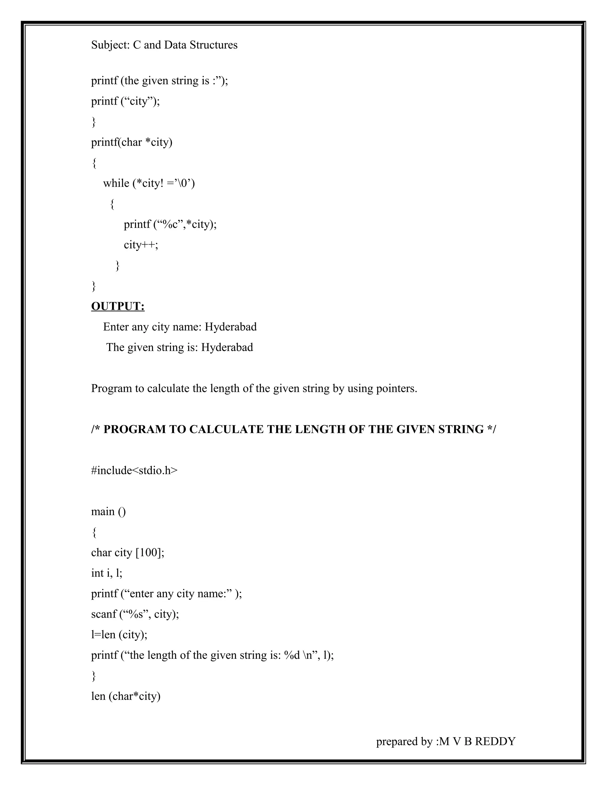 Subject: C and Data Structures 
printf (the given string is :”); 
printf (“city”); 
} 
printf(char *city) 
{ 
while (*city! =’0’) 
{ 
printf (“%c”,*city); 
city++; 
} 
} 
OUTPUT: 
Enter any city name: Hyderabad 
The given string is: Hyderabad 
Program to calculate the length of the given string by using pointers. 
/* PROGRAM TO CALCULATE THE LENGTH OF THE GIVEN STRING */ 
#include<stdio.h> 
main () 
{ 
char city [100]; 
int i, l; 
printf (“enter any city name:” ); 
scanf (“%s”, city); 
l=len (city); 
printf (“the length of the given string is: %d n”, l); 
} 
len (char*city) 
prepared by :M V B REDDY 
 
