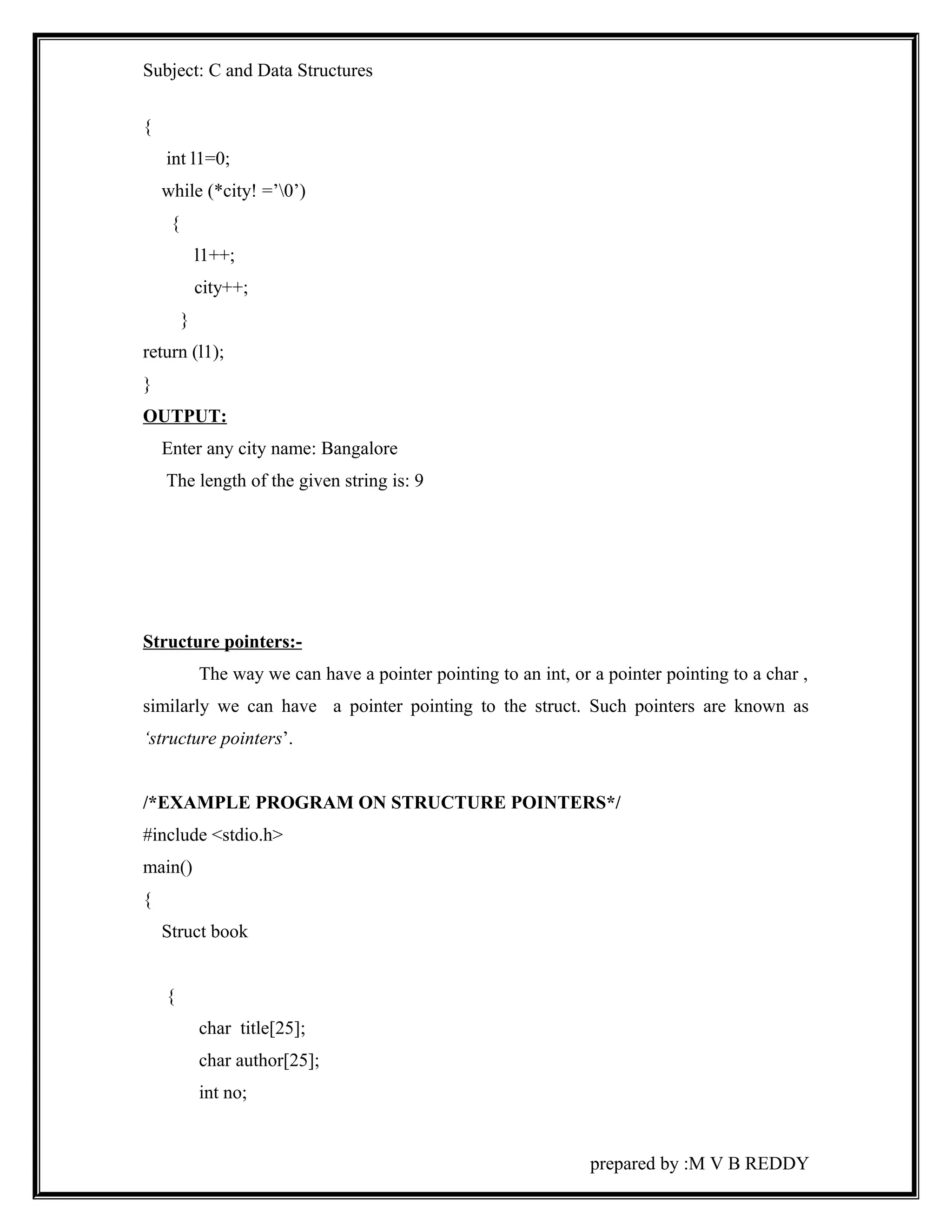 Subject: C and Data Structures 
{ 
int l1=0; 
while (*city! =’0’) 
{ 
l1++; 
city++; 
} 
return (l1); 
} 
OUTPUT: 
Enter any city name: Bangalore 
The length of the given string is: 9 
Structure pointers:- 
The way we can have a pointer pointing to an int, or a pointer pointing to a char , 
similarly we can have a pointer pointing to the struct. Such pointers are known as 
‘structure pointers’. 
/*EXAMPLE PROGRAM ON STRUCTURE POINTERS*/ 
#include <stdio.h> 
main() 
{ 
Struct book 
{ 
char title[25]; 
char author[25]; 
int no; 
prepared by :M V B REDDY 
 