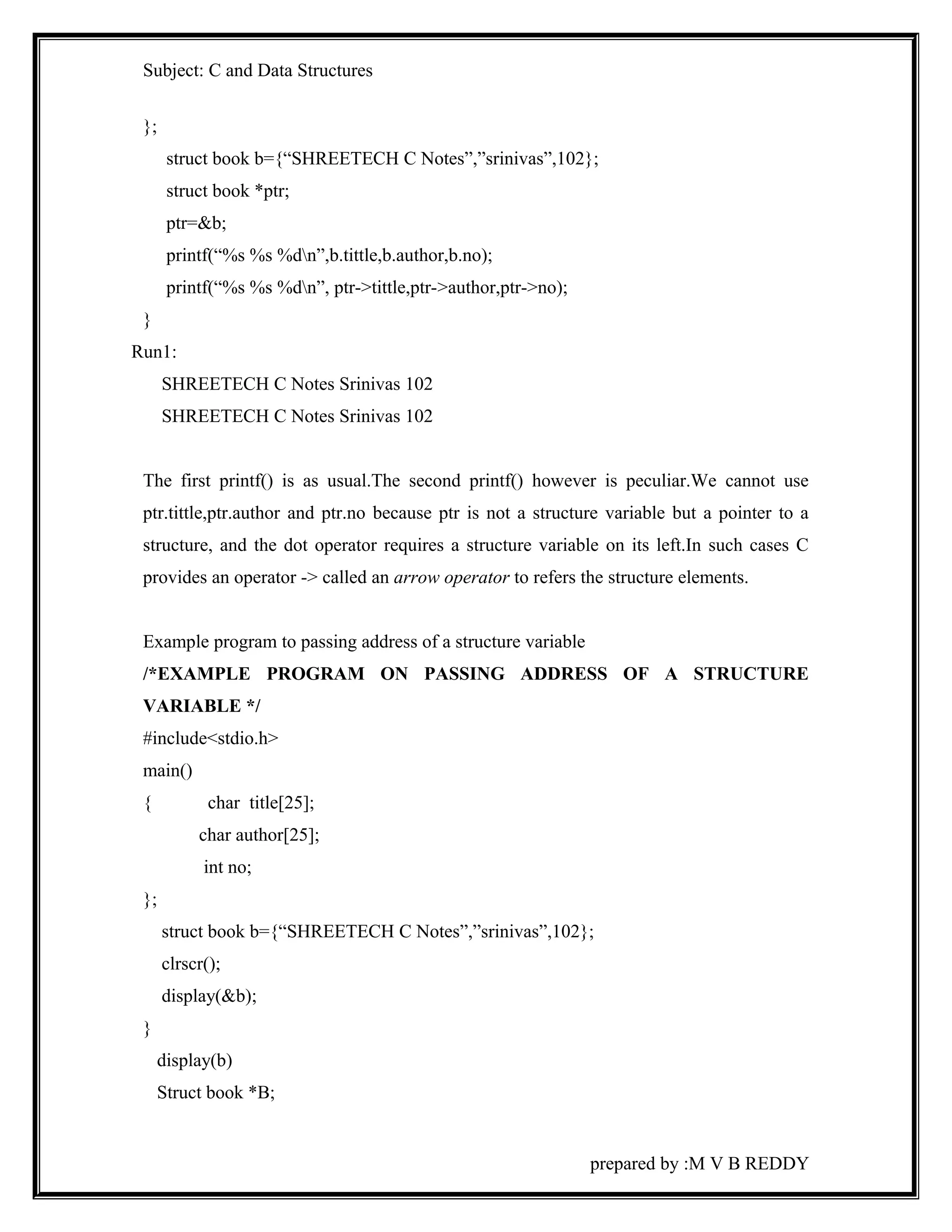 Subject: C and Data Structures 
}; 
struct book b={“SHREETECH C Notes”,”srinivas”,102}; 
struct book *ptr; 
ptr=&b; 
printf(“%s %s %dn”,b.tittle,b.author,b.no); 
printf(“%s %s %dn”, ptr->tittle,ptr->author,ptr->no); 
} 
Run1: 
SHREETECH C Notes Srinivas 102 
SHREETECH C Notes Srinivas 102 
The first printf() is as usual.The second printf() however is peculiar.We cannot use 
ptr.tittle,ptr.author and ptr.no because ptr is not a structure variable but a pointer to a 
structure, and the dot operator requires a structure variable on its left.In such cases C 
provides an operator -> called an arrow operator to refers the structure elements. 
Example program to passing address of a structure variable 
/*EXAMPLE PROGRAM ON PASSING ADDRESS OF A STRUCTURE 
VARIABLE */ 
#include<stdio.h> 
main() 
{ char title[25]; 
char author[25]; 
int no; 
}; 
struct book b={“SHREETECH C Notes”,”srinivas”,102}; 
clrscr(); 
display(&b); 
} 
display(b) 
Struct book *B; 
prepared by :M V B REDDY 
 