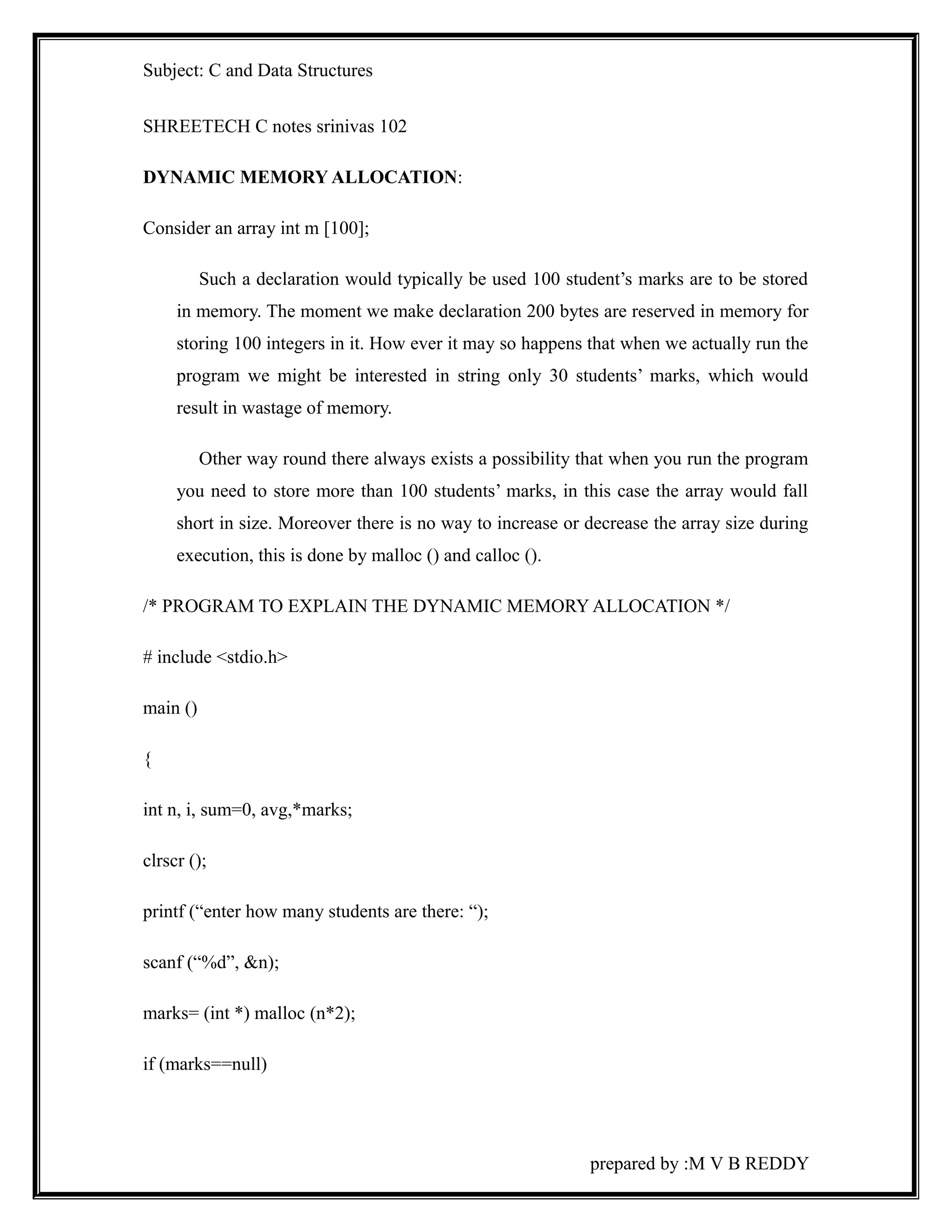 Subject: C and Data Structures 
SHREETECH C notes srinivas 102 
DYNAMIC MEMORY ALLOCATION: 
Consider an array int m [100]; 
Such a declaration would typically be used 100 student’s marks are to be stored 
in memory. The moment we make declaration 200 bytes are reserved in memory for 
storing 100 integers in it. How ever it may so happens that when we actually run the 
program we might be interested in string only 30 students’ marks, which would 
result in wastage of memory. 
Other way round there always exists a possibility that when you run the program 
you need to store more than 100 students’ marks, in this case the array would fall 
short in size. Moreover there is no way to increase or decrease the array size during 
execution, this is done by malloc () and calloc (). 
/* PROGRAM TO EXPLAIN THE DYNAMIC MEMORY ALLOCATION */ 
# include <stdio.h> 
main () 
{ 
int n, i, sum=0, avg,*marks; 
clrscr (); 
printf (“enter how many students are there: “); 
scanf (“%d”, &n); 
marks= (int *) malloc (n*2); 
if (marks==null) 
prepared by :M V B REDDY 
 