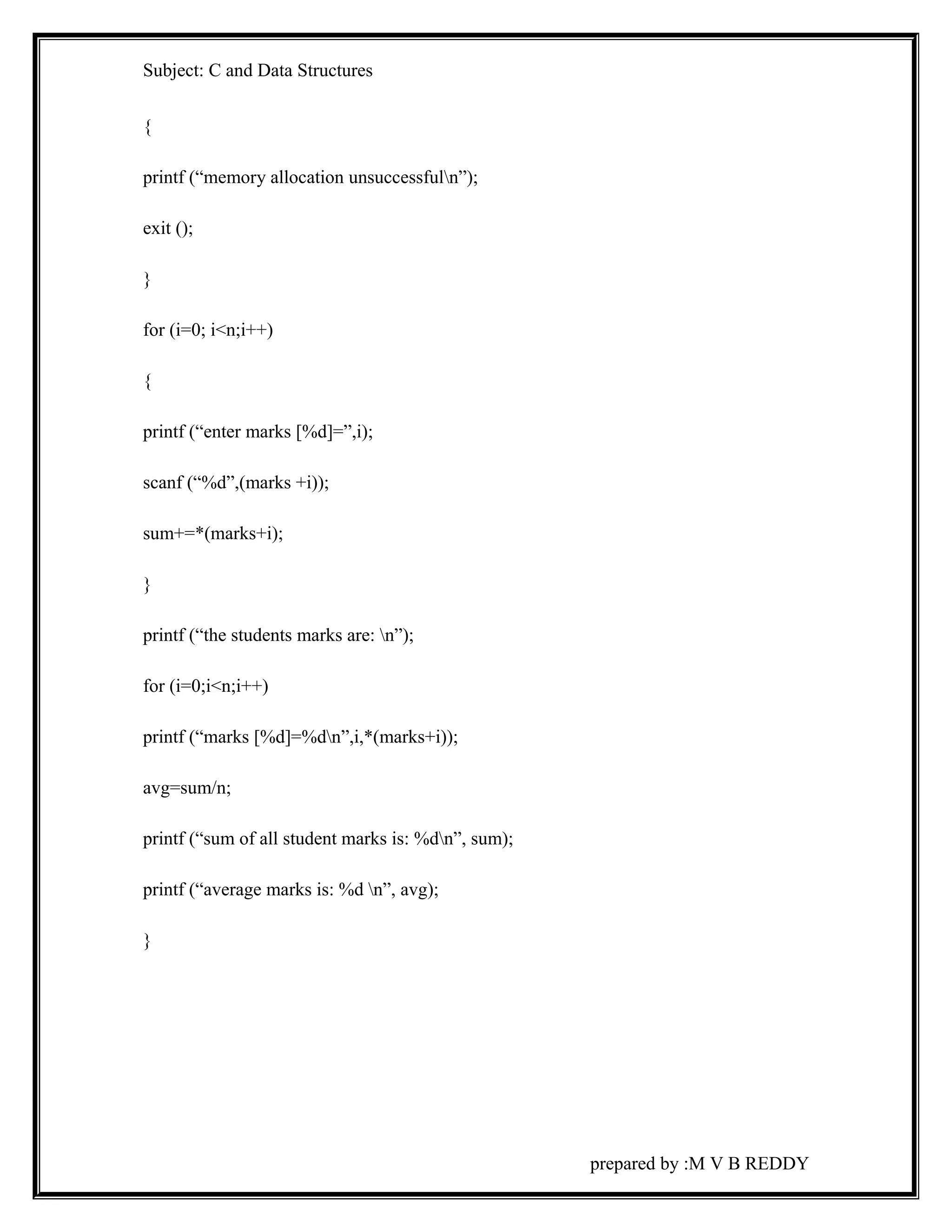 Subject: C and Data Structures 
{ 
printf (“memory allocation unsuccessfuln”); 
exit (); 
} 
for (i=0; i<n;i++) 
{ 
printf (“enter marks [%d]=”,i); 
scanf (“%d”,(marks +i)); 
sum+=*(marks+i); 
} 
printf (“the students marks are: n”); 
for (i=0;i<n;i++) 
printf (“marks [%d]=%dn”,i,*(marks+i)); 
avg=sum/n; 
printf (“sum of all student marks is: %dn”, sum); 
printf (“average marks is: %d n”, avg); 
} 
prepared by :M V B REDDY 
 