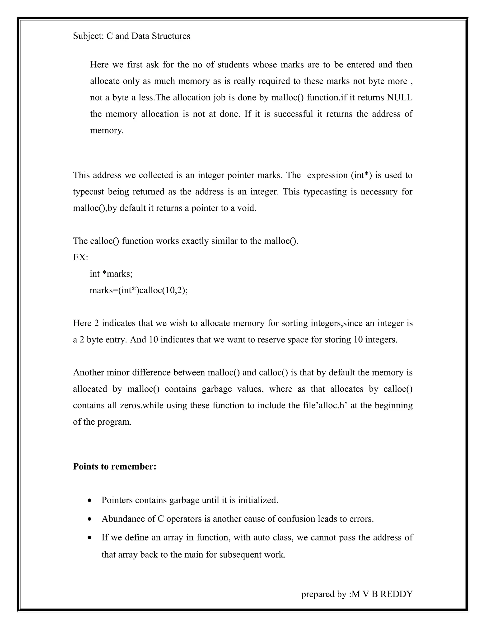 Subject: C and Data Structures 
Here we first ask for the no of students whose marks are to be entered and then 
allocate only as much memory as is really required to these marks not byte more , 
not a byte a less.The allocation job is done by malloc() function.if it returns NULL 
the memory allocation is not at done. If it is successful it returns the address of 
memory. 
This address we collected is an integer pointer marks. The expression (int*) is used to 
typecast being returned as the address is an integer. This typecasting is necessary for 
malloc(),by default it returns a pointer to a void. 
The calloc() function works exactly similar to the malloc(). 
EX: 
int *marks; 
marks=(int*)calloc(10,2); 
Here 2 indicates that we wish to allocate memory for sorting integers,since an integer is 
a 2 byte entry. And 10 indicates that we want to reserve space for storing 10 integers. 
Another minor difference between malloc() and calloc() is that by default the memory is 
allocated by malloc() contains garbage values, where as that allocates by calloc() 
contains all zeros.while using these function to include the file’alloc.h’ at the beginning 
of the program. 
Points to remember: 
· Pointers contains garbage until it is initialized. 
· Abundance of C operators is another cause of confusion leads to errors. 
· If we define an array in function, with auto class, we cannot pass the address of 
that array back to the main for subsequent work. 
prepared by :M V B REDDY 
 