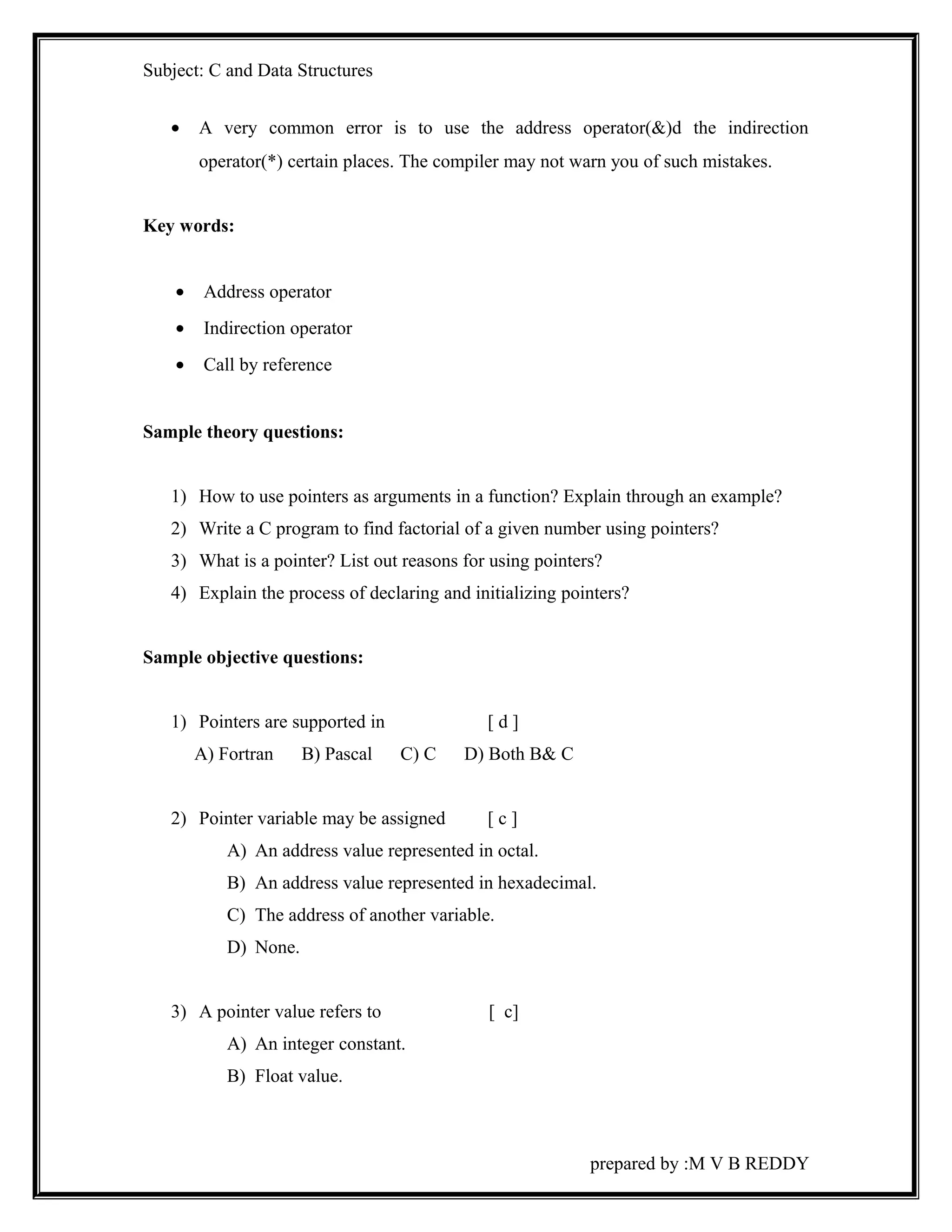 Subject: C and Data Structures 
· A very common error is to use the address operator(&)d the indirection 
operator(*) certain places. The compiler may not warn you of such mistakes. 
Key words: 
· Address operator 
· Indirection operator 
· Call by reference 
Sample theory questions: 
1) How to use pointers as arguments in a function? Explain through an example? 
2) Write a C program to find factorial of a given number using pointers? 
3) What is a pointer? List out reasons for using pointers? 
4) Explain the process of declaring and initializing pointers? 
Sample objective questions: 
1) Pointers are supported in [ d ] 
A) Fortran B) Pascal C) C D) Both B& C 
2) Pointer variable may be assigned [ c ] 
A) An address value represented in octal. 
B) An address value represented in hexadecimal. 
C) The address of another variable. 
D) None. 
3) A pointer value refers to [ c] 
A) An integer constant. 
B) Float value. 
prepared by :M V B REDDY 
 