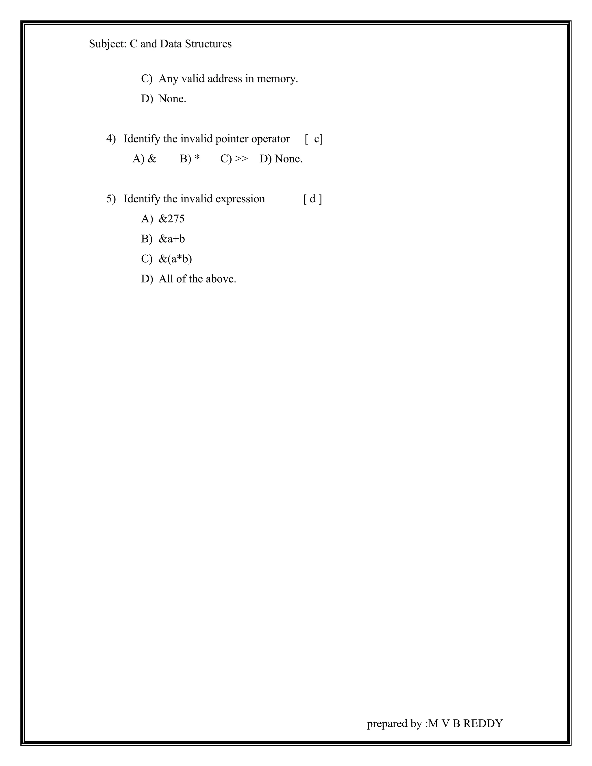Subject: C and Data Structures 
C) Any valid address in memory. 
D) None. 
4) Identify the invalid pointer operator [ c] 
A) & B) * C) >> D) None. 
5) Identify the invalid expression [ d ] 
A) &275 
B) &a+b 
C) &(a*b) 
D) All of the above. 
prepared by :M V B REDDY 
 
