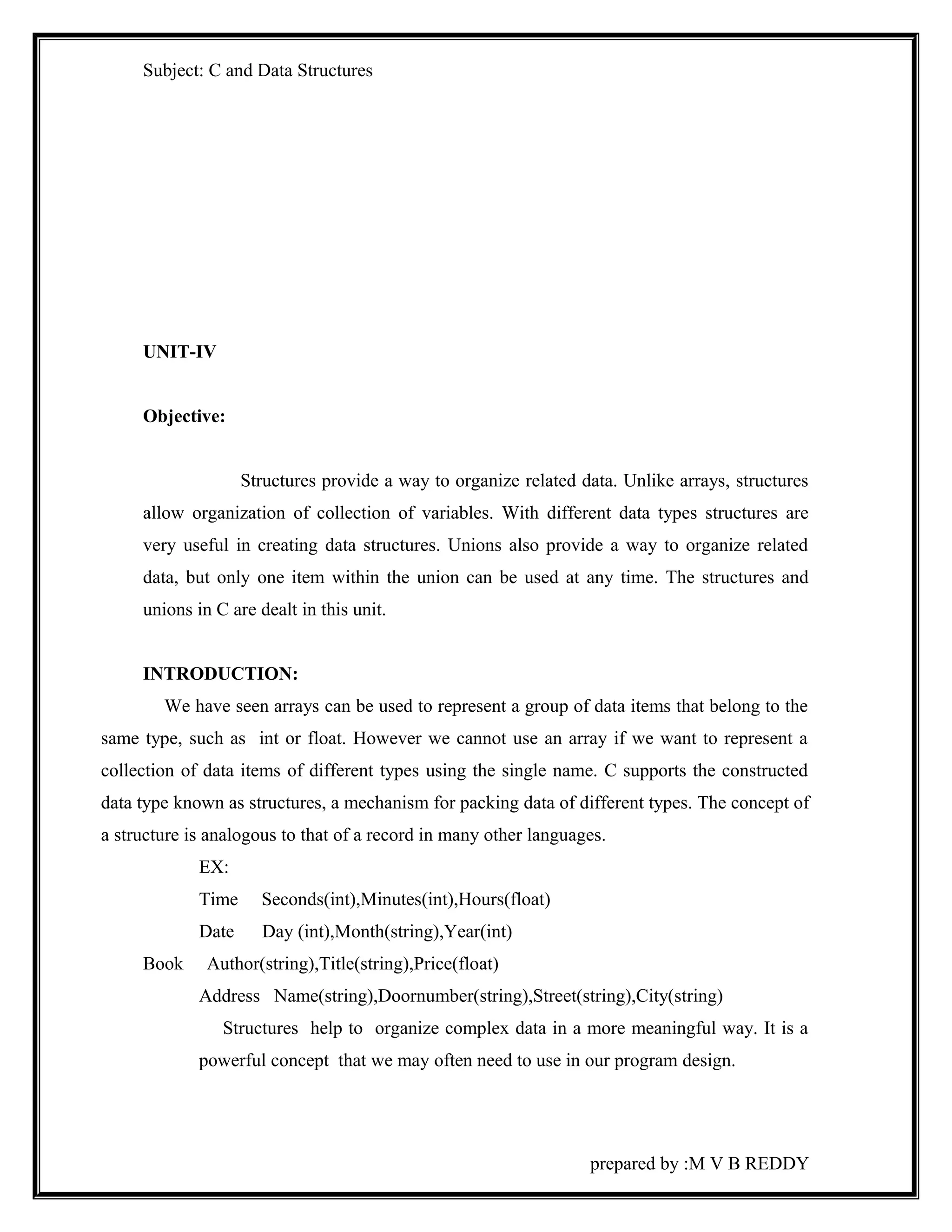 Subject: C and Data Structures 
UNIT-IV 
Objective: 
Structures provide a way to organize related data. Unlike arrays, structures 
allow organization of collection of variables. With different data types structures are 
very useful in creating data structures. Unions also provide a way to organize related 
data, but only one item within the union can be used at any time. The structures and 
unions in C are dealt in this unit. 
INTRODUCTION: 
We have seen arrays can be used to represent a group of data items that belong to the 
same type, such as int or float. However we cannot use an array if we want to represent a 
collection of data items of different types using the single name. C supports the constructed 
data type known as structures, a mechanism for packing data of different types. The concept of 
a structure is analogous to that of a record in many other languages. 
EX: 
Time Seconds(int),Minutes(int),Hours(float) 
Date Day (int),Month(string),Year(int) 
Book Author(string),Title(string),Price(float) 
Address Name(string),Doornumber(string),Street(string),City(string) 
Structures help to organize complex data in a more meaningful way. It is a 
powerful concept that we may often need to use in our program design. 
prepared by :M V B REDDY 
 