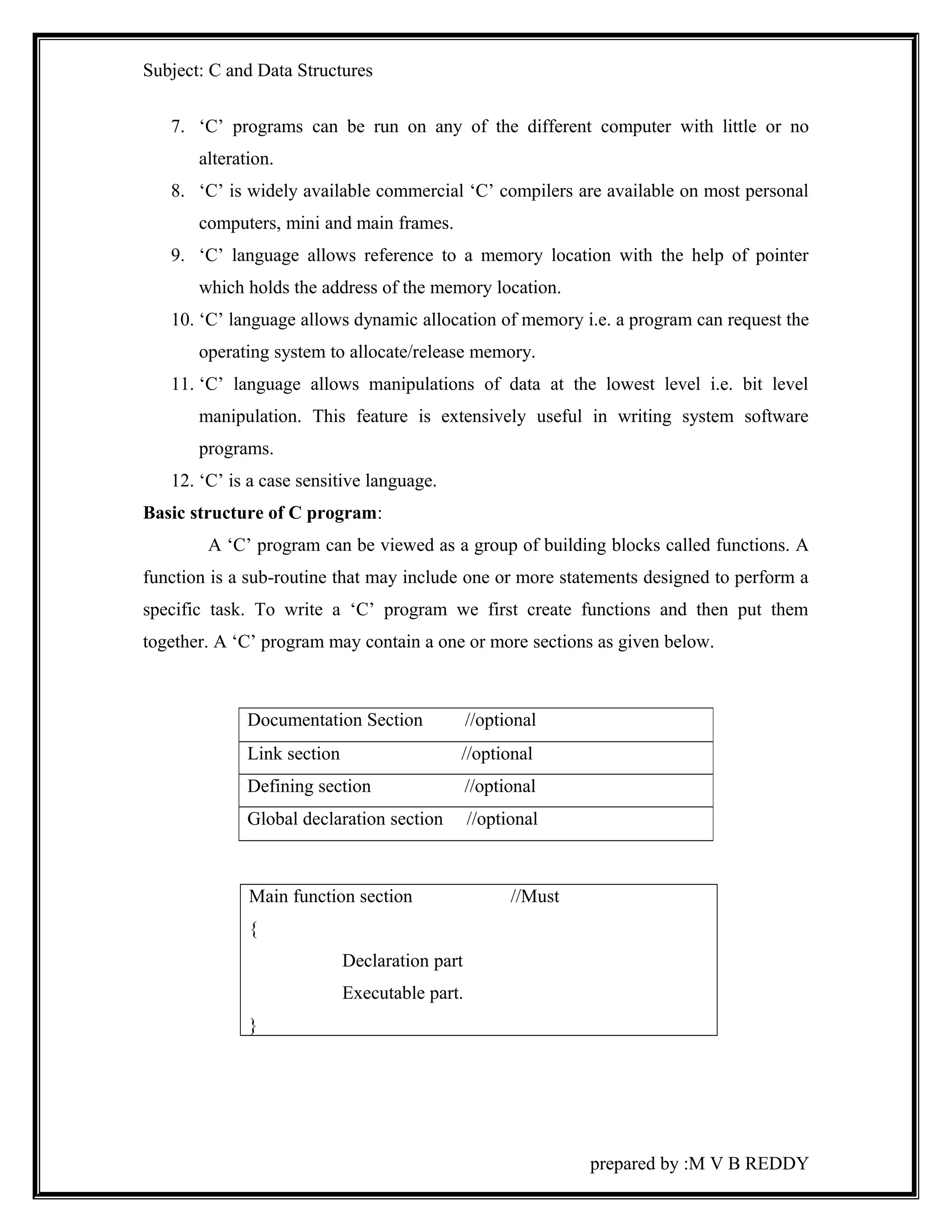 Subject: C and Data Structures 
7. ‘C’ programs can be run on any of the different computer with little or no 
alteration. 
8. ‘C’ is widely available commercial ‘C’ compilers are available on most personal 
computers, mini and main frames. 
9. ‘C’ language allows reference to a memory location with the help of pointer 
which holds the address of the memory location. 
10. ‘C’ language allows dynamic allocation of memory i.e. a program can request the 
operating system to allocate/release memory. 
11. ‘C’ language allows manipulations of data at the lowest level i.e. bit level 
manipulation. This feature is extensively useful in writing system software 
programs. 
12. ‘C’ is a case sensitive language. 
Basic structure of C program: 
A ‘C’ program can be viewed as a group of building blocks called functions. A 
function is a sub-routine that may include one or more statements designed to perform a 
specific task. To write a ‘C’ program we first create functions and then put them 
together. A ‘C’ program may contain a one or more sections as given below. 
Main function section //Must 
{ 
Declaration part 
Executable part. 
} 
prepared by :M V B REDDY 
Documentation Section //optional 
Link section //optional 
Defining section //optional 
Global declaration section //optional 
 