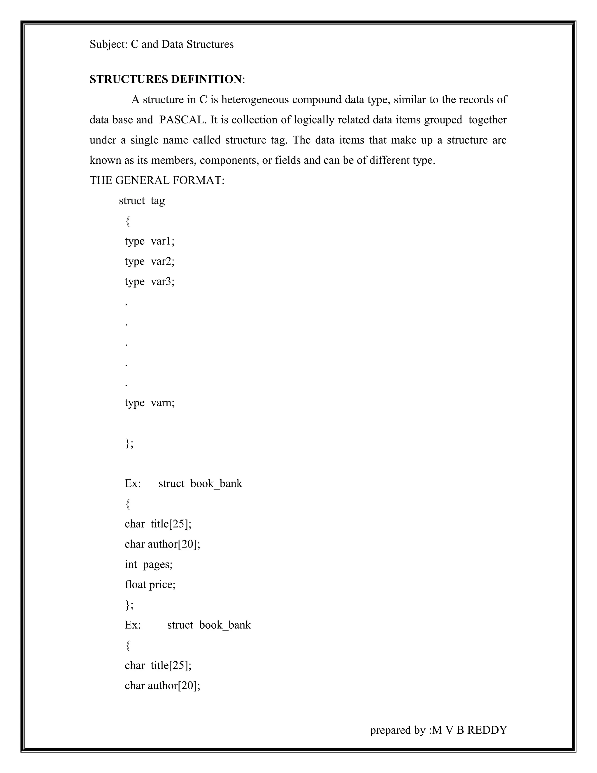 Subject: C and Data Structures 
STRUCTURES DEFINITION: 
A structure in C is heterogeneous compound data type, similar to the records of 
data base and PASCAL. It is collection of logically related data items grouped together 
under a single name called structure tag. The data items that make up a structure are 
known as its members, components, or fields and can be of different type. 
THE GENERAL FORMAT: 
struct tag 
{ 
type var1; 
type var2; 
type var3; 
. 
. 
. 
. 
. 
type varn; 
}; 
Ex: struct book_bank 
{ 
char title[25]; 
char author[20]; 
int pages; 
float price; 
}; 
Ex: struct book_bank 
{ 
char title[25]; 
char author[20]; 
prepared by :M V B REDDY 
 