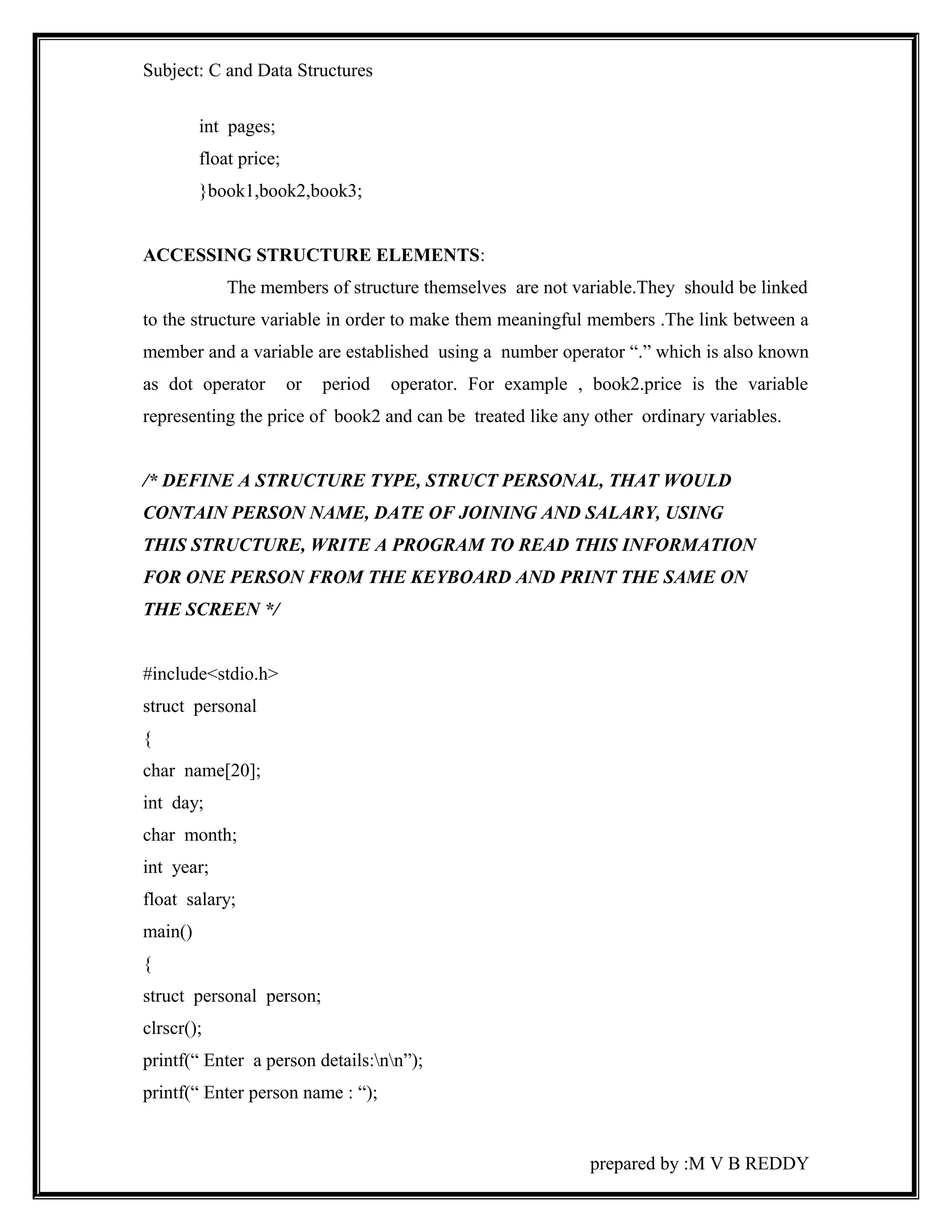 Subject: C and Data Structures 
int pages; 
float price; 
}book1,book2,book3; 
ACCESSING STRUCTURE ELEMENTS: 
The members of structure themselves are not variable.They should be linked 
to the structure variable in order to make them meaningful members .The link between a 
member and a variable are established using a number operator “.” which is also known 
as dot operator or period operator. For example , book2.price is the variable 
representing the price of book2 and can be treated like any other ordinary variables. 
/* DEFINE A STRUCTURE TYPE, STRUCT PERSONAL, THAT WOULD 
CONTAIN PERSON NAME, DATE OF JOINING AND SALARY, USING 
THIS STRUCTURE, WRITE A PROGRAM TO READ THIS INFORMATION 
FOR ONE PERSON FROM THE KEYBOARD AND PRINT THE SAME ON 
THE SCREEN */ 
#include<stdio.h> 
struct personal 
{ 
char name[20]; 
int day; 
char month; 
int year; 
float salary; 
main() 
{ 
struct personal person; 
clrscr(); 
printf(“ Enter a person details:nn”); 
printf(“ Enter person name : “); 
prepared by :M V B REDDY 
 