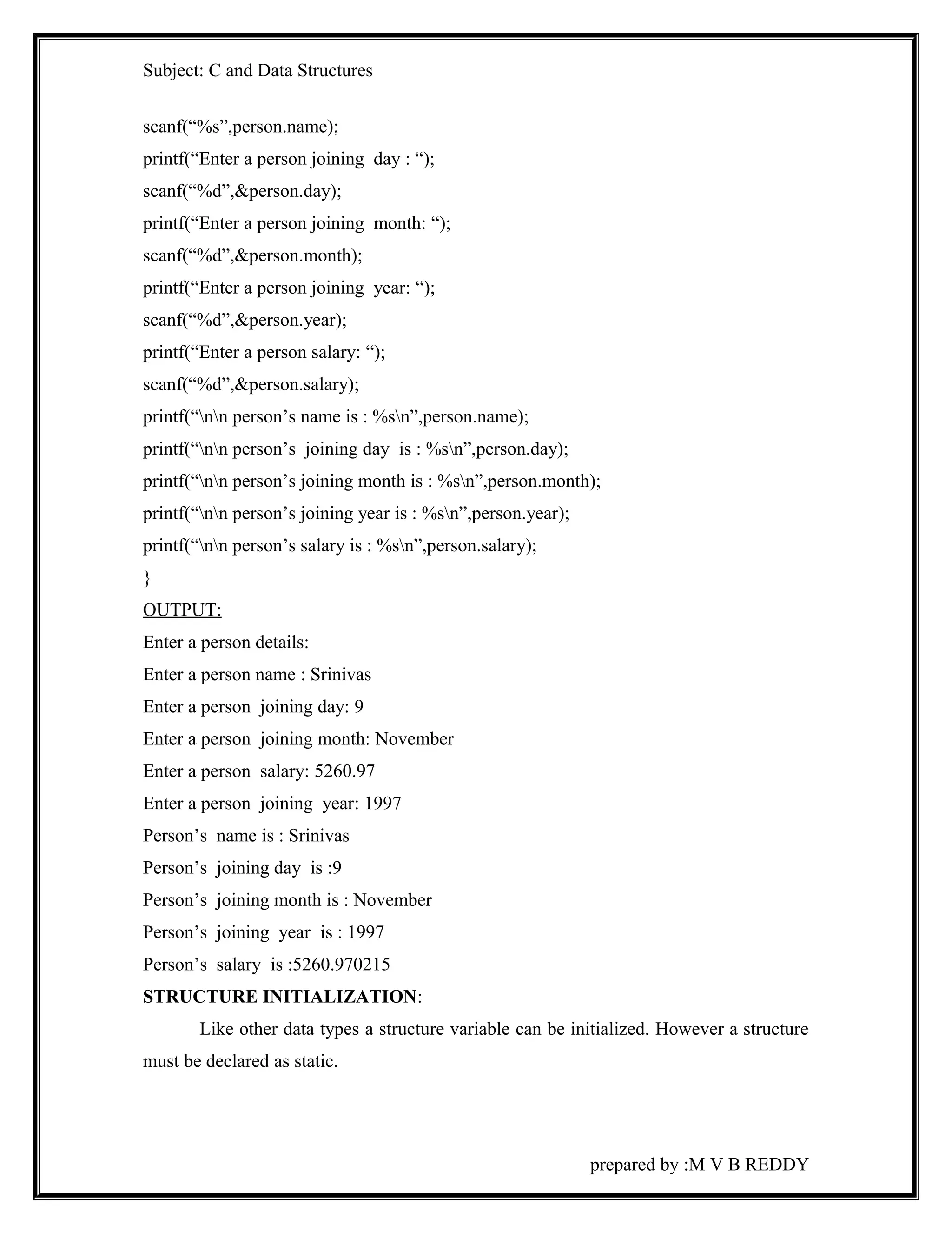 Subject: C and Data Structures 
scanf(“%s”,person.name); 
printf(“Enter a person joining day : “); 
scanf(“%d”,&person.day); 
printf(“Enter a person joining month: “); 
scanf(“%d”,&person.month); 
printf(“Enter a person joining year: “); 
scanf(“%d”,&person.year); 
printf(“Enter a person salary: “); 
scanf(“%d”,&person.salary); 
printf(“nn person’s name is : %sn”,person.name); 
printf(“nn person’s joining day is : %sn”,person.day); 
printf(“nn person’s joining month is : %sn”,person.month); 
printf(“nn person’s joining year is : %sn”,person.year); 
printf(“nn person’s salary is : %sn”,person.salary); 
} 
OUTPUT: 
Enter a person details: 
Enter a person name : Srinivas 
Enter a person joining day: 9 
Enter a person joining month: November 
Enter a person salary: 5260.97 
Enter a person joining year: 1997 
Person’s name is : Srinivas 
Person’s joining day is :9 
Person’s joining month is : November 
Person’s joining year is : 1997 
Person’s salary is :5260.970215 
STRUCTURE INITIALIZATION: 
Like other data types a structure variable can be initialized. However a structure 
must be declared as static. 
prepared by :M V B REDDY 
 