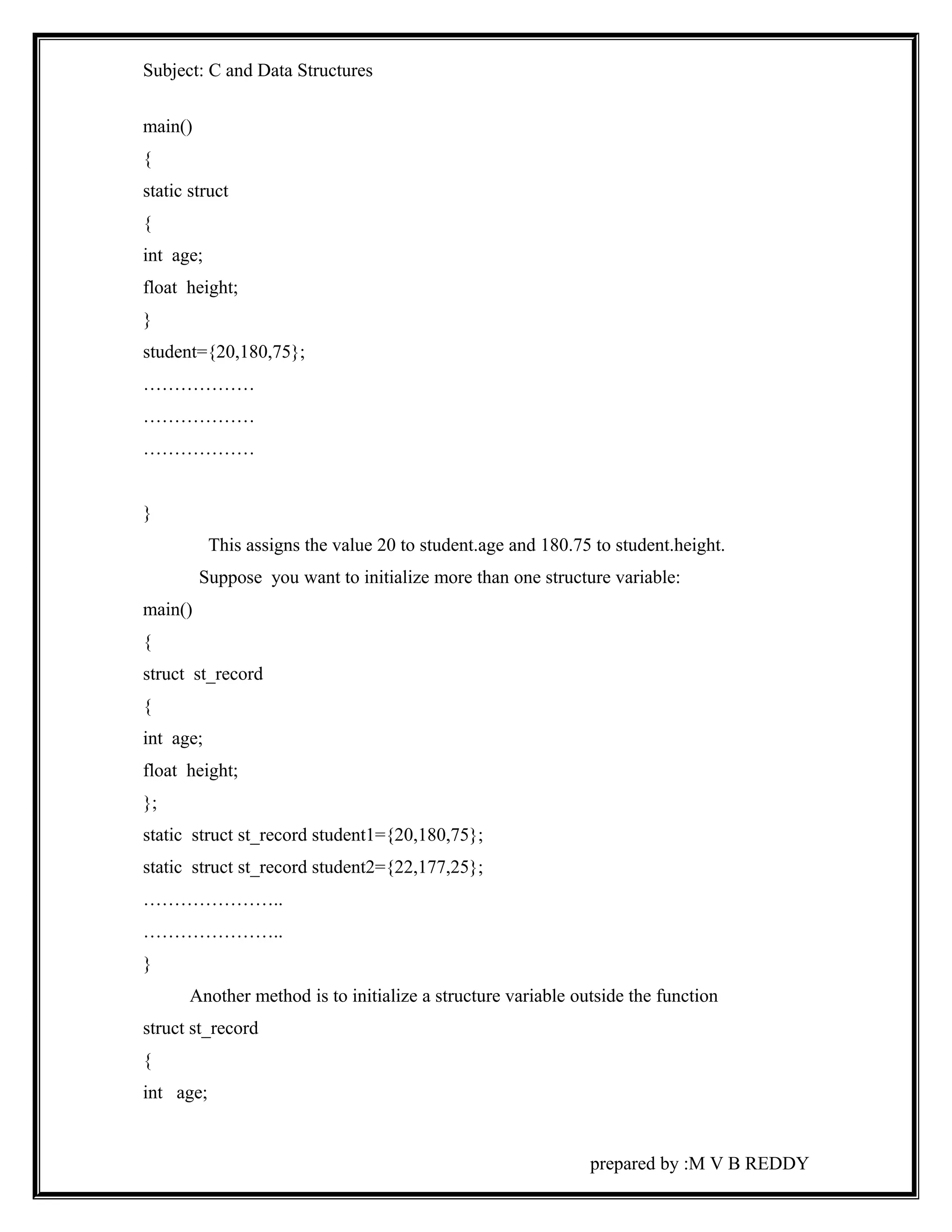 Subject: C and Data Structures 
main() 
{ 
static struct 
{ 
int age; 
float height; 
} 
student={20,180,75}; 
……………… 
……………… 
……………… 
} 
This assigns the value 20 to student.age and 180.75 to student.height. 
Suppose you want to initialize more than one structure variable: 
main() 
{ 
struct st_record 
{ 
int age; 
float height; 
}; 
static struct st_record student1={20,180,75}; 
static struct st_record student2={22,177,25}; 
………………….. 
………………….. 
} 
Another method is to initialize a structure variable outside the function 
struct st_record 
{ 
int age; 
prepared by :M V B REDDY 
 