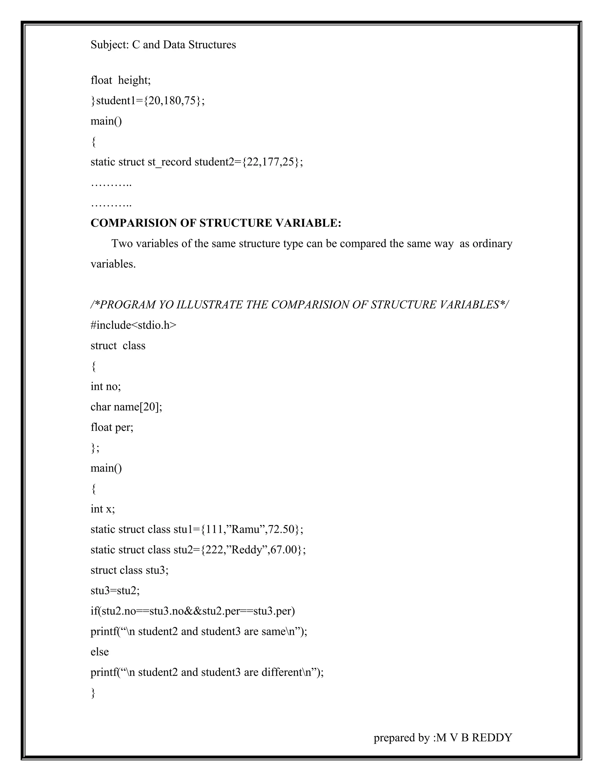 Subject: C and Data Structures 
float height; 
}student1={20,180,75}; 
main() 
{ 
static struct st_record student2={22,177,25}; 
……….. 
……….. 
COMPARISION OF STRUCTURE VARIABLE: 
Two variables of the same structure type can be compared the same way as ordinary 
variables. 
/*PROGRAM YO ILLUSTRATE THE COMPARISION OF STRUCTURE VARIABLES*/ 
#include<stdio.h> 
struct class 
{ 
int no; 
char name[20]; 
float per; 
}; 
main() 
{ 
int x; 
static struct class stu1={111,”Ramu”,72.50}; 
static struct class stu2={222,”Reddy”,67.00}; 
struct class stu3; 
stu3=stu2; 
if(stu2.no==stu3.no&&stu2.per==stu3.per) 
printf(“n student2 and student3 are samen”); 
else 
printf(“n student2 and student3 are differentn”); 
} 
prepared by :M V B REDDY 
 