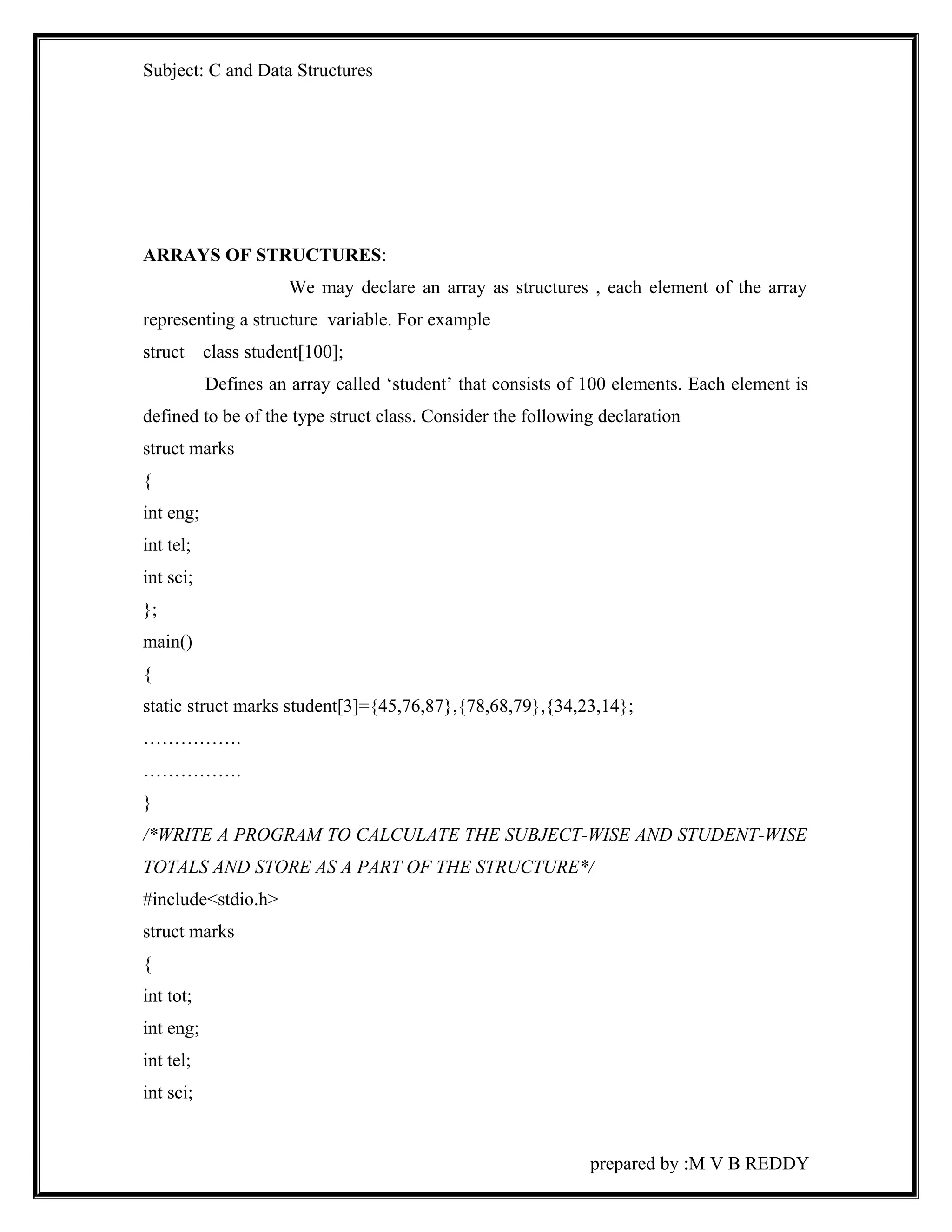 Subject: C and Data Structures 
ARRAYS OF STRUCTURES: 
We may declare an array as structures , each element of the array 
representing a structure variable. For example 
struct class student[100]; 
Defines an array called ‘student’ that consists of 100 elements. Each element is 
defined to be of the type struct class. Consider the following declaration 
struct marks 
{ 
int eng; 
int tel; 
int sci; 
}; 
main() 
{ 
static struct marks student[3]={45,76,87},{78,68,79},{34,23,14}; 
……………. 
……………. 
} 
/*WRITE A PROGRAM TO CALCULATE THE SUBJECT-WISE AND STUDENT-WISE 
TOTALS AND STORE AS A PART OF THE STRUCTURE*/ 
#include<stdio.h> 
struct marks 
{ 
int tot; 
int eng; 
int tel; 
int sci; 
prepared by :M V B REDDY 
 