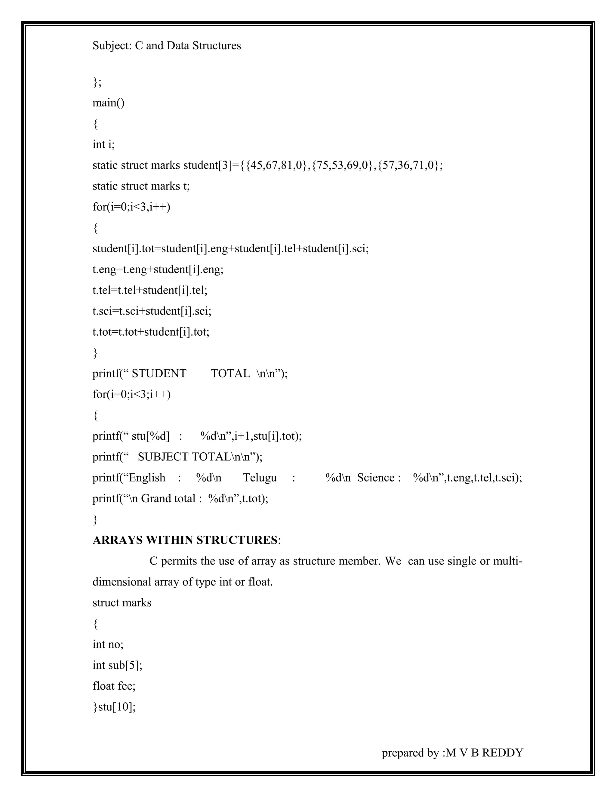 Subject: C and Data Structures 
}; 
main() 
{ 
int i; 
static struct marks student[3]={{45,67,81,0},{75,53,69,0},{57,36,71,0}; 
static struct marks t; 
for(i=0;i<3,i++) 
{ 
student[i].tot=student[i].eng+student[i].tel+student[i].sci; 
t.eng=t.eng+student[i].eng; 
t.tel=t.tel+student[i].tel; 
t.sci=t.sci+student[i].sci; 
t.tot=t.tot+student[i].tot; 
} 
printf(“ STUDENT TOTAL nn”); 
for(i=0;i<3;i++) 
{ 
printf(“ stu[%d] : %dn”,i+1,stu[i].tot); 
printf(“ SUBJECT TOTALnn”); 
printf(“English : %dn Telugu : %dn Science : %dn”,t.eng,t.tel,t.sci); 
printf(“n Grand total : %dn”,t.tot); 
} 
ARRAYS WITHIN STRUCTURES: 
C permits the use of array as structure member. We can use single or multi-dimensional 
array of type int or float. 
struct marks 
{ 
int no; 
int sub[5]; 
float fee; 
}stu[10]; 
prepared by :M V B REDDY 
 