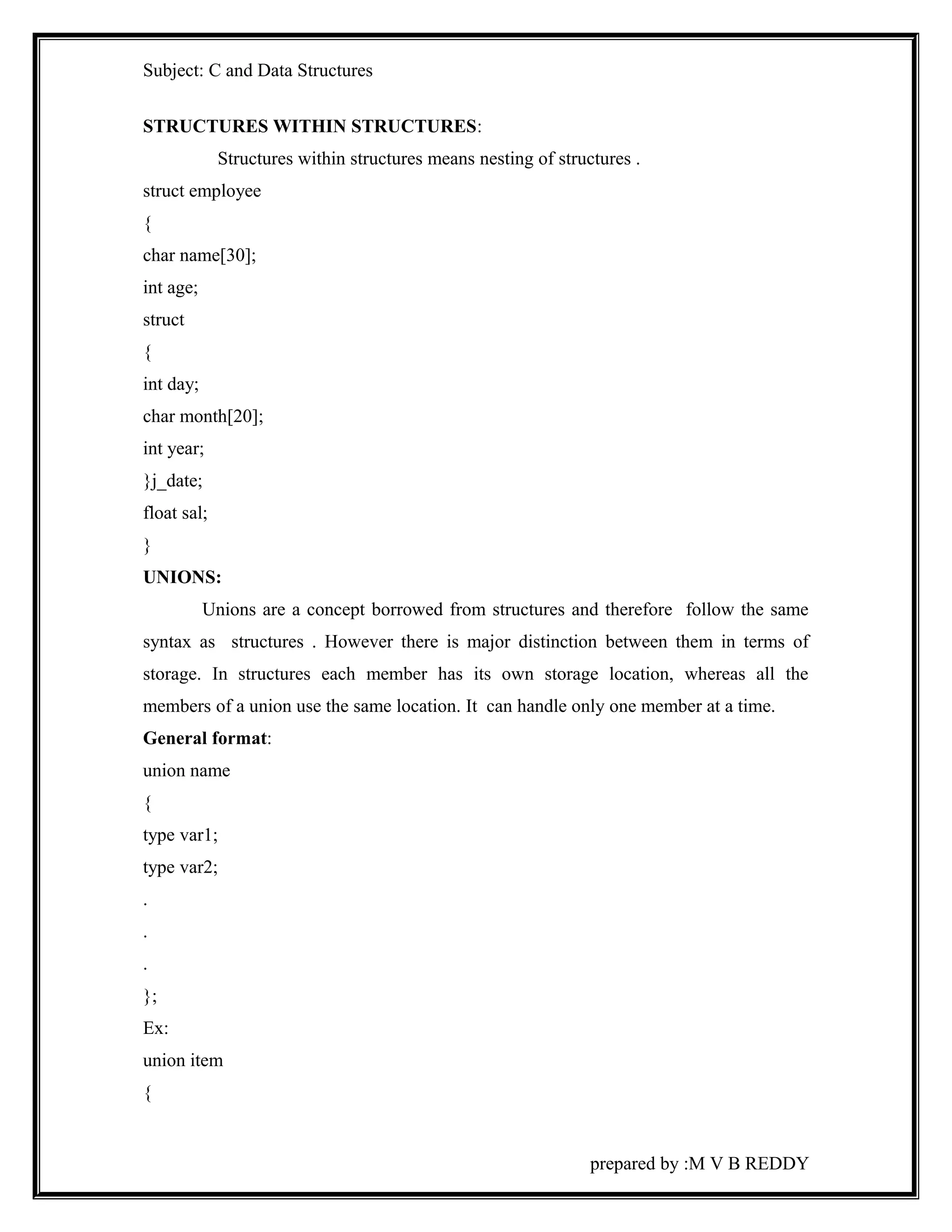 Subject: C and Data Structures 
STRUCTURES WITHIN STRUCTURES: 
Structures within structures means nesting of structures . 
struct employee 
{ 
char name[30]; 
int age; 
struct 
{ 
int day; 
char month[20]; 
int year; 
}j_date; 
float sal; 
} 
UNIONS: 
Unions are a concept borrowed from structures and therefore follow the same 
syntax as structures . However there is major distinction between them in terms of 
storage. In structures each member has its own storage location, whereas all the 
members of a union use the same location. It can handle only one member at a time. 
General format: 
union name 
{ 
type var1; 
type var2; 
. 
. 
. 
}; 
Ex: 
union item 
{ 
prepared by :M V B REDDY 
 