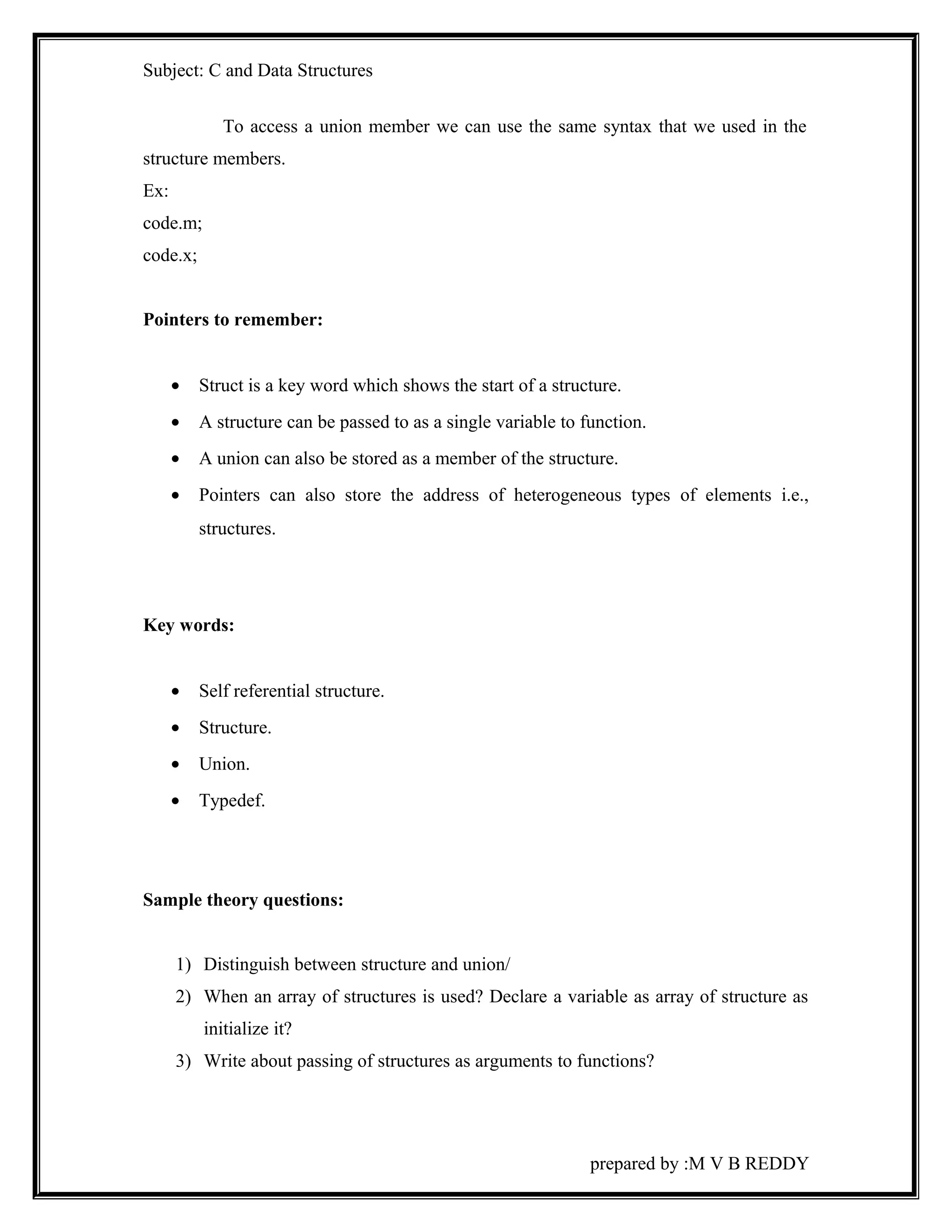 Subject: C and Data Structures 
To access a union member we can use the same syntax that we used in the 
structure members. 
Ex: 
code.m; 
code.x; 
Pointers to remember: 
· Struct is a key word which shows the start of a structure. 
· A structure can be passed to as a single variable to function. 
· A union can also be stored as a member of the structure. 
· Pointers can also store the address of heterogeneous types of elements i.e., 
structures. 
Key words: 
· Self referential structure. 
· Structure. 
· Union. 
· Typedef. 
Sample theory questions: 
1) Distinguish between structure and union/ 
2) When an array of structures is used? Declare a variable as array of structure as 
initialize it? 
3) Write about passing of structures as arguments to functions? 
prepared by :M V B REDDY 
 