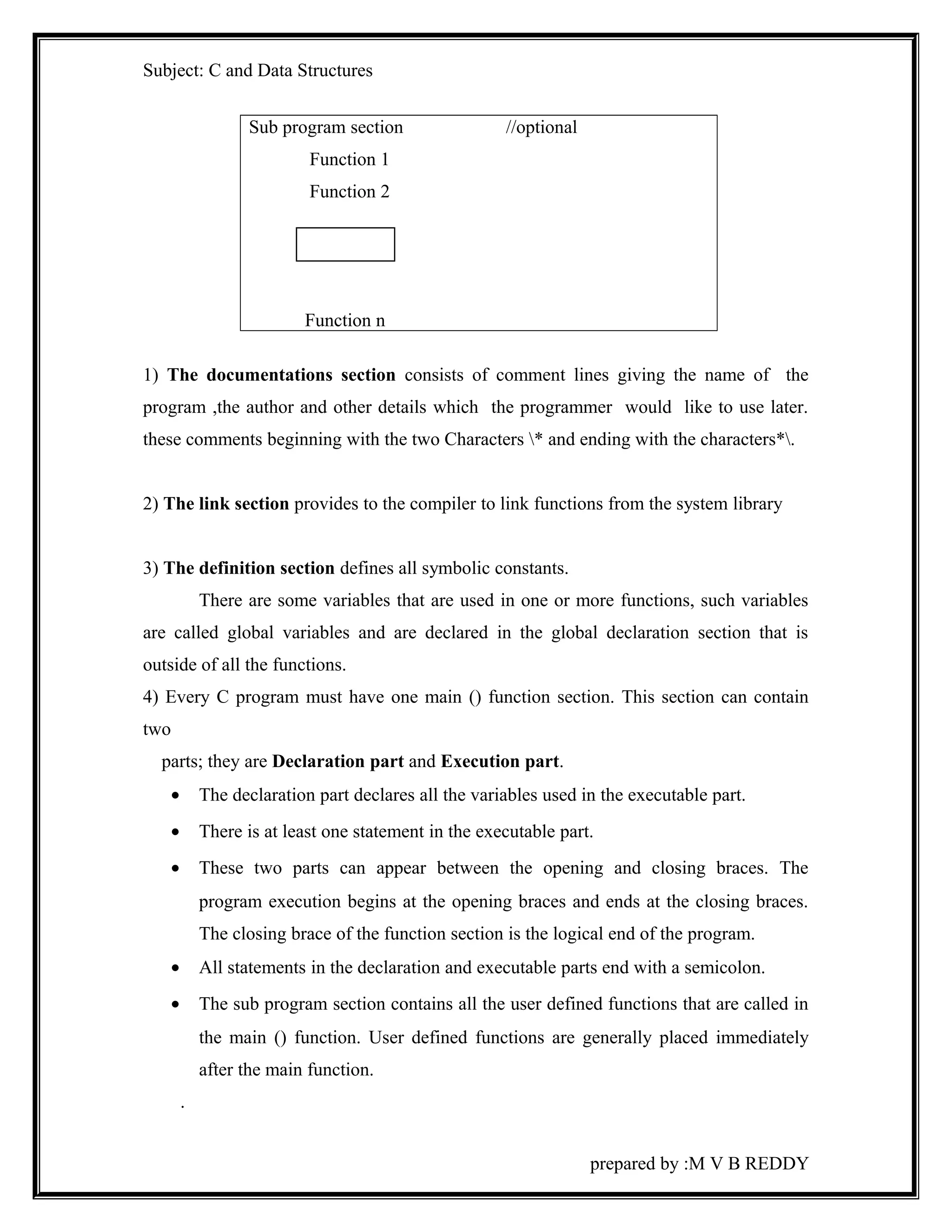 Subject: C and Data Structures 
Sub program section //optional 
Function 1 
Function 2 
Function n 
1) The documentations section consists of comment lines giving the name of the 
program ,the author and other details which the programmer would like to use later. 
these comments beginning with the two Characters * and ending with the characters*. 
2) The link section provides to the compiler to link functions from the system library 
3) The definition section defines all symbolic constants. 
There are some variables that are used in one or more functions, such variables 
are called global variables and are declared in the global declaration section that is 
outside of all the functions. 
4) Every C program must have one main () function section. This section can contain 
two 
parts; they are Declaration part and Execution part. 
· The declaration part declares all the variables used in the executable part. 
· There is at least one statement in the executable part. 
· These two parts can appear between the opening and closing braces. The 
program execution begins at the opening braces and ends at the closing braces. 
The closing brace of the function section is the logical end of the program. 
· All statements in the declaration and executable parts end with a semicolon. 
· The sub program section contains all the user defined functions that are called in 
the main () function. User defined functions are generally placed immediately 
after the main function. 
. 
prepared by :M V B REDDY 
 