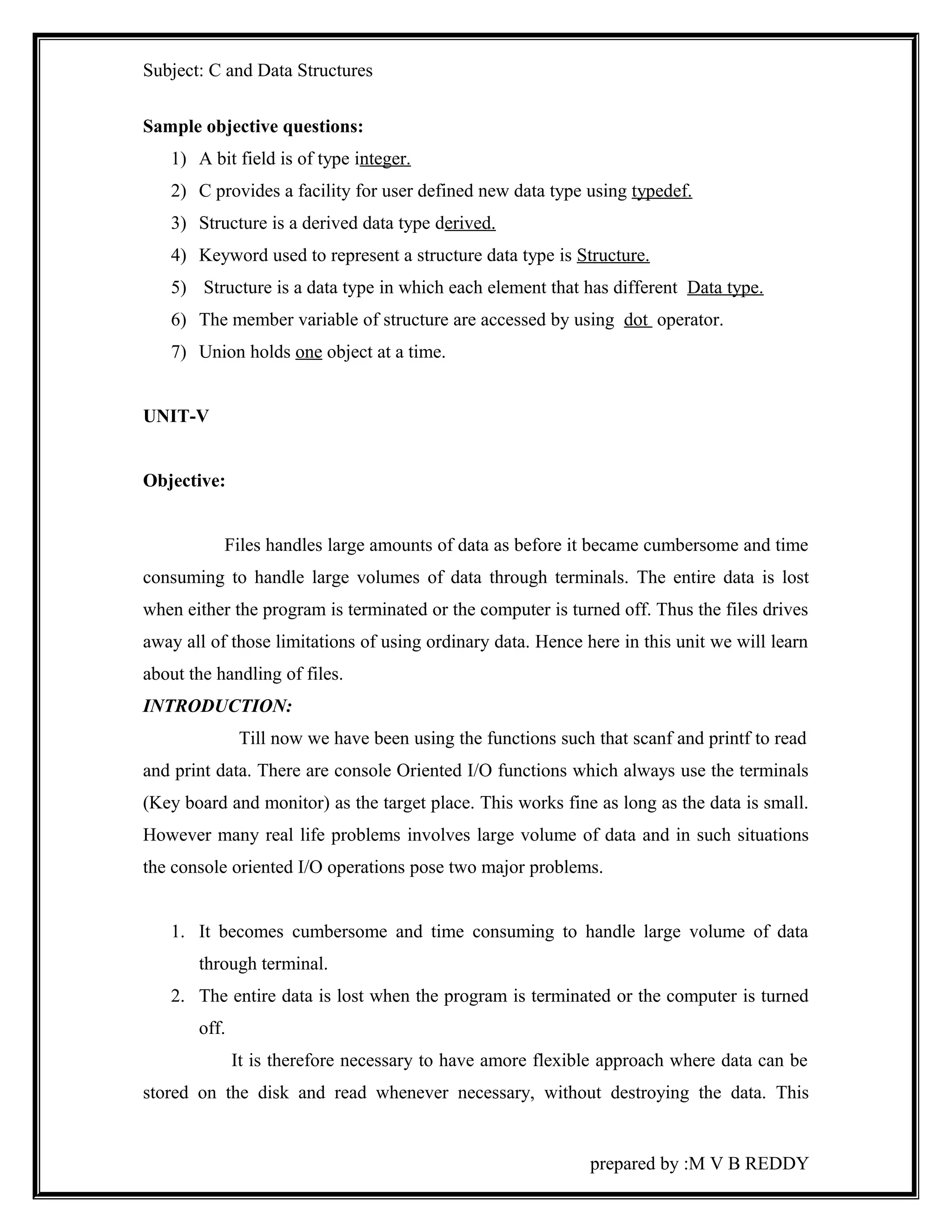 Subject: C and Data Structures 
Sample objective questions: 
1) A bit field is of type integer. 
2) C provides a facility for user defined new data type using typedef. 
3) Structure is a derived data type derived. 
4) Keyword used to represent a structure data type is Structure. 
5) Structure is a data type in which each element that has different Data type. 
6) The member variable of structure are accessed by using dot operator. 
7) Union holds one object at a time. 
UNIT-V 
Objective: 
Files handles large amounts of data as before it became cumbersome and time 
consuming to handle large volumes of data through terminals. The entire data is lost 
when either the program is terminated or the computer is turned off. Thus the files drives 
away all of those limitations of using ordinary data. Hence here in this unit we will learn 
about the handling of files. 
INTRODUCTION: 
Till now we have been using the functions such that scanf and printf to read 
and print data. There are console Oriented I/O functions which always use the terminals 
(Key board and monitor) as the target place. This works fine as long as the data is small. 
However many real life problems involves large volume of data and in such situations 
the console oriented I/O operations pose two major problems. 
1. It becomes cumbersome and time consuming to handle large volume of data 
through terminal. 
2. The entire data is lost when the program is terminated or the computer is turned 
off. 
It is therefore necessary to have amore flexible approach where data can be 
stored on the disk and read whenever necessary, without destroying the data. This 
prepared by :M V B REDDY 
 