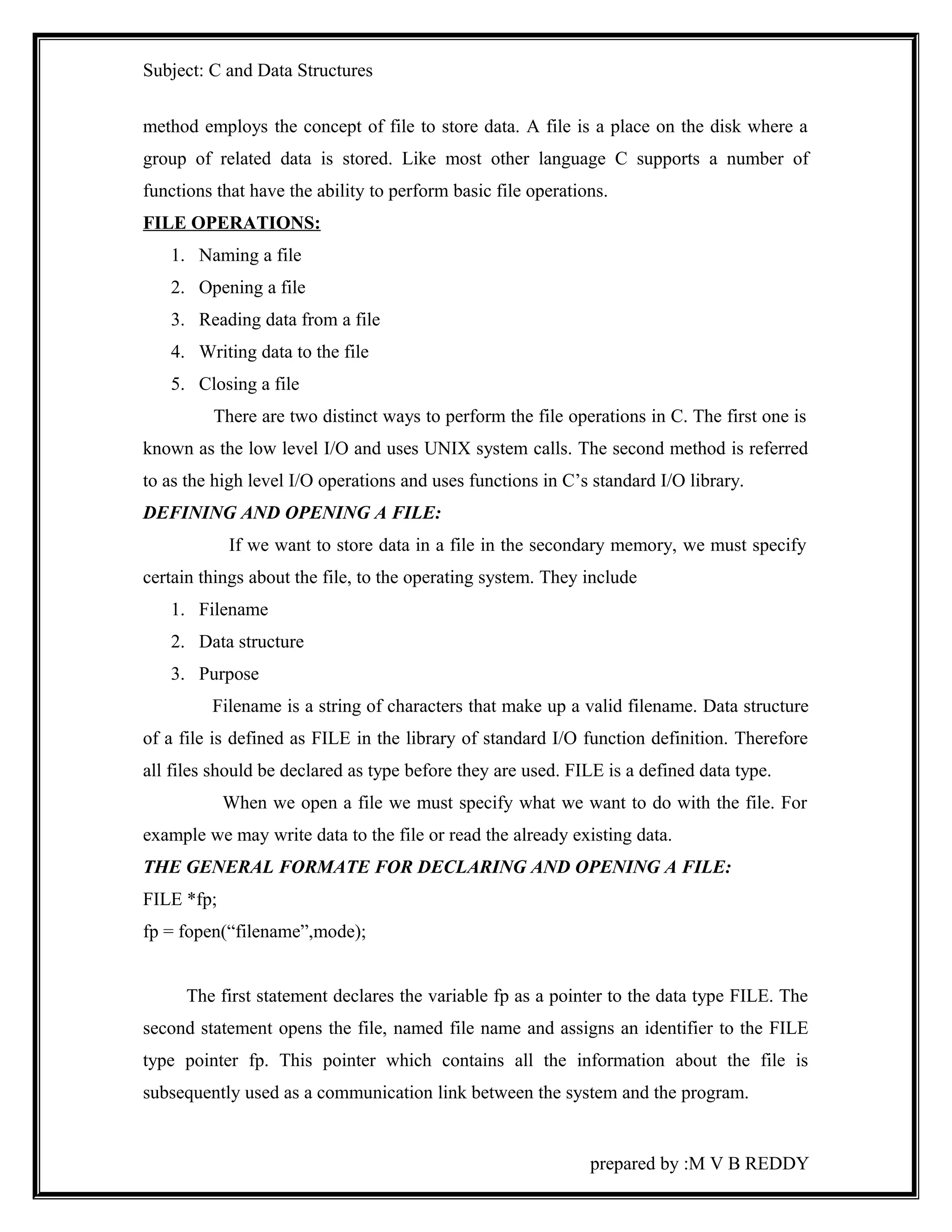 Subject: C and Data Structures 
method employs the concept of file to store data. A file is a place on the disk where a 
group of related data is stored. Like most other language C supports a number of 
functions that have the ability to perform basic file operations. 
FILE OPERATIONS: 
1. Naming a file 
2. Opening a file 
3. Reading data from a file 
4. Writing data to the file 
5. Closing a file 
There are two distinct ways to perform the file operations in C. The first one is 
known as the low level I/O and uses UNIX system calls. The second method is referred 
to as the high level I/O operations and uses functions in C’s standard I/O library. 
DEFINING AND OPENING A FILE: 
If we want to store data in a file in the secondary memory, we must specify 
certain things about the file, to the operating system. They include 
1. Filename 
2. Data structure 
3. Purpose 
Filename is a string of characters that make up a valid filename. Data structure 
of a file is defined as FILE in the library of standard I/O function definition. Therefore 
all files should be declared as type before they are used. FILE is a defined data type. 
When we open a file we must specify what we want to do with the file. For 
example we may write data to the file or read the already existing data. 
THE GENERAL FORMATE FOR DECLARING AND OPENING A FILE: 
FILE *fp; 
fp = fopen(“filename”,mode); 
The first statement declares the variable fp as a pointer to the data type FILE. The 
second statement opens the file, named file name and assigns an identifier to the FILE 
type pointer fp. This pointer which contains all the information about the file is 
subsequently used as a communication link between the system and the program. 
prepared by :M V B REDDY 
 