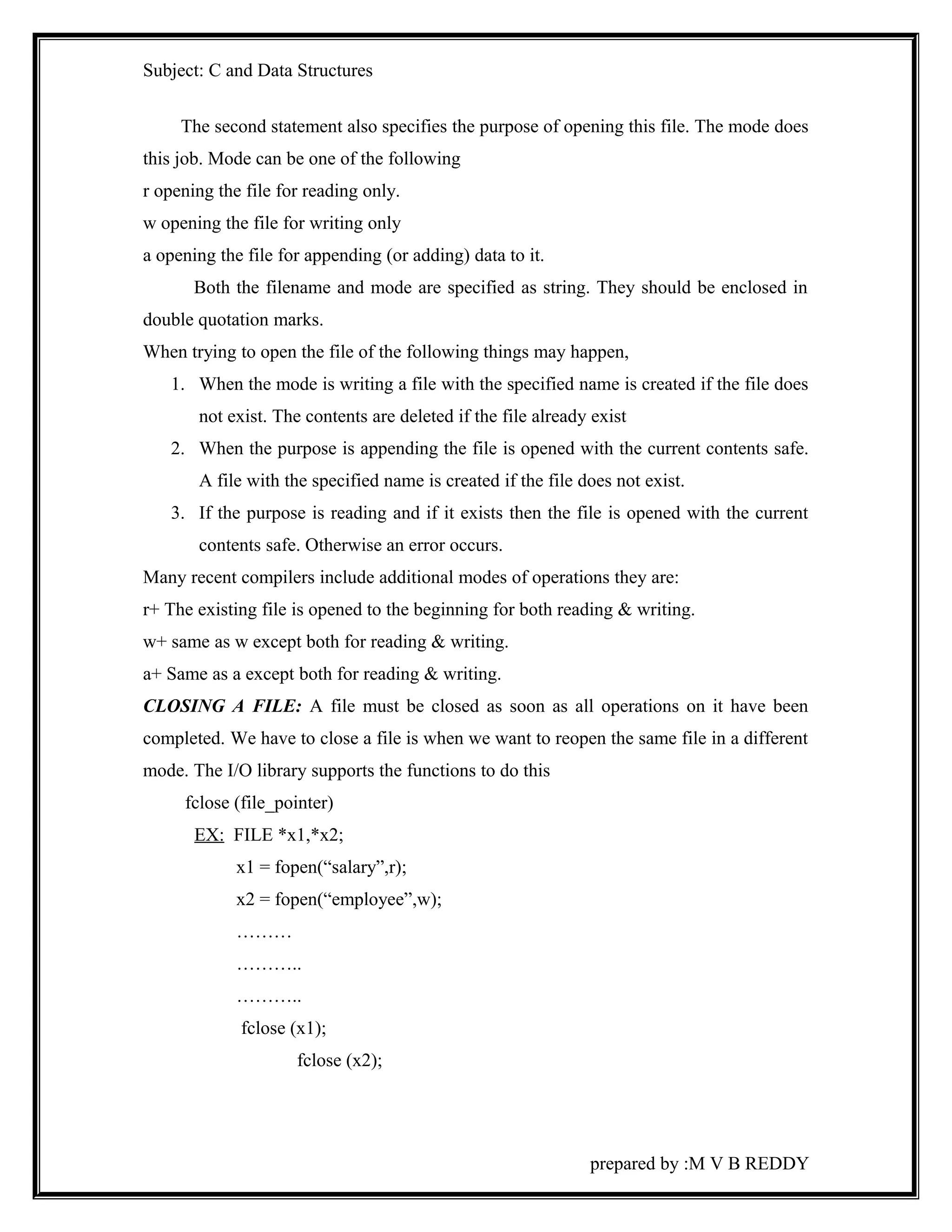 Subject: C and Data Structures 
The second statement also specifies the purpose of opening this file. The mode does 
this job. Mode can be one of the following 
r opening the file for reading only. 
w opening the file for writing only 
a opening the file for appending (or adding) data to it. 
Both the filename and mode are specified as string. They should be enclosed in 
double quotation marks. 
When trying to open the file of the following things may happen, 
1. When the mode is writing a file with the specified name is created if the file does 
not exist. The contents are deleted if the file already exist 
2. When the purpose is appending the file is opened with the current contents safe. 
A file with the specified name is created if the file does not exist. 
3. If the purpose is reading and if it exists then the file is opened with the current 
contents safe. Otherwise an error occurs. 
Many recent compilers include additional modes of operations they are: 
r+ The existing file is opened to the beginning for both reading & writing. 
w+ same as w except both for reading & writing. 
a+ Same as a except both for reading & writing. 
CLOSING A FILE: A file must be closed as soon as all operations on it have been 
completed. We have to close a file is when we want to reopen the same file in a different 
mode. The I/O library supports the functions to do this 
fclose (file_pointer) 
EX: FILE *x1,*x2; 
x1 = fopen(“salary”,r); 
x2 = fopen(“employee”,w); 
……… 
……….. 
……….. 
fclose (x1); 
fclose (x2); 
prepared by :M V B REDDY 
 