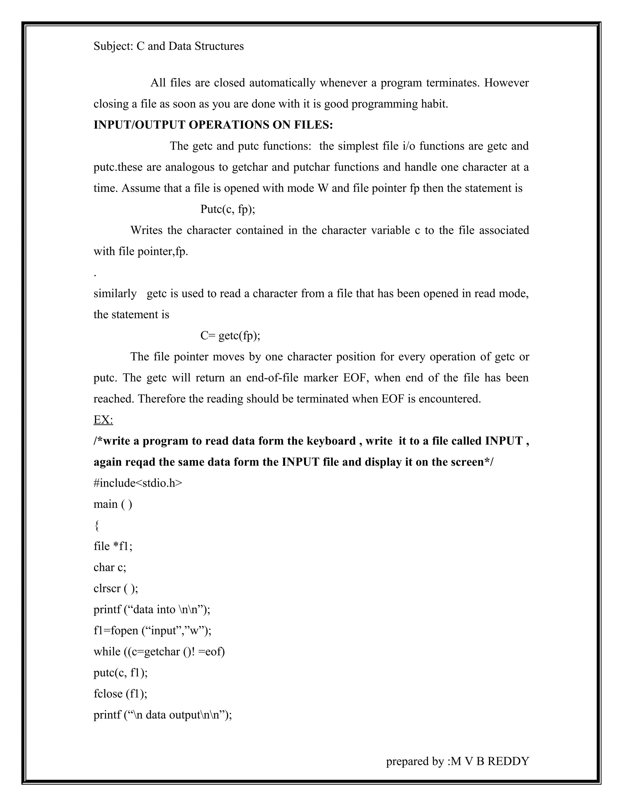 Subject: C and Data Structures 
All files are closed automatically whenever a program terminates. However 
closing a file as soon as you are done with it is good programming habit. 
INPUT/OUTPUT OPERATIONS ON FILES: 
The getc and putc functions: the simplest file i/o functions are getc and 
putc.these are analogous to getchar and putchar functions and handle one character at a 
time. Assume that a file is opened with mode W and file pointer fp then the statement is 
Putc(c, fp); 
Writes the character contained in the character variable c to the file associated 
with file pointer,fp. 
. 
similarly getc is used to read a character from a file that has been opened in read mode, 
the statement is 
C= getc(fp); 
The file pointer moves by one character position for every operation of getc or 
putc. The getc will return an end-of-file marker EOF, when end of the file has been 
reached. Therefore the reading should be terminated when EOF is encountered. 
EX: 
/*write a program to read data form the keyboard , write it to a file called INPUT , 
again reqad the same data form the INPUT file and display it on the screen*/ 
#include<stdio.h> 
main ( ) 
{ 
file *f1; 
char c; 
clrscr ( ); 
printf (“data into nn”); 
f1=fopen (“input”,”w”); 
while ((c=getchar ()! =eof) 
putc(c, f1); 
fclose (f1); 
printf (“n data outputnn”); 
prepared by :M V B REDDY 
 