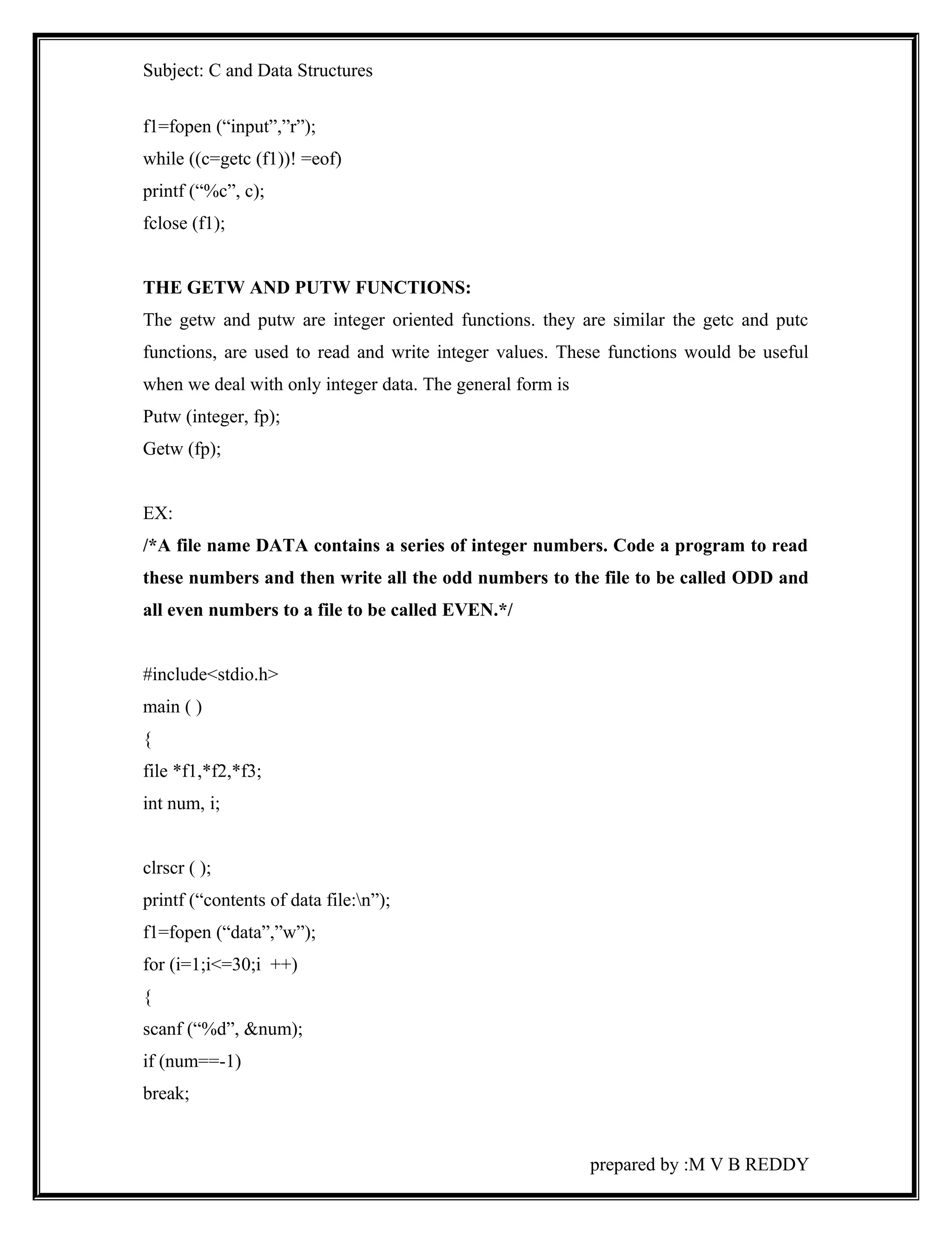 Subject: C and Data Structures 
f1=fopen (“input”,”r”); 
while ((c=getc (f1))! =eof) 
printf (“%c”, c); 
fclose (f1); 
THE GETW AND PUTW FUNCTIONS: 
The getw and putw are integer oriented functions. they are similar the getc and putc 
functions, are used to read and write integer values. These functions would be useful 
when we deal with only integer data. The general form is 
Putw (integer, fp); 
Getw (fp); 
EX: 
/*A file name DATA contains a series of integer numbers. Code a program to read 
these numbers and then write all the odd numbers to the file to be called ODD and 
all even numbers to a file to be called EVEN.*/ 
#include<stdio.h> 
main ( ) 
{ 
file *f1,*f2,*f3; 
int num, i; 
clrscr ( ); 
printf (“contents of data file:n”); 
f1=fopen (“data”,”w”); 
for (i=1;i<=30;i ++) 
{ 
scanf (“%d”, &num); 
if (num==-1) 
break; 
prepared by :M V B REDDY 
 
