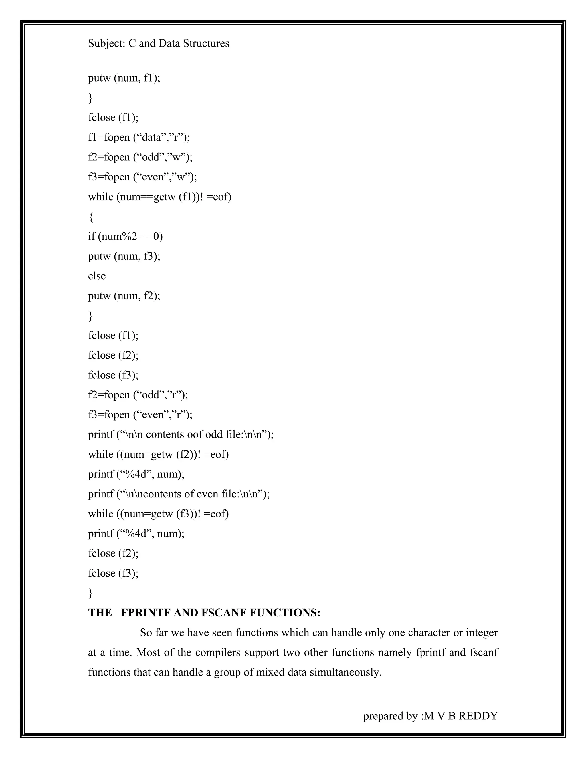 Subject: C and Data Structures 
putw (num, f1); 
} 
fclose (f1); 
f1=fopen (“data”,”r”); 
f2=fopen (“odd”,”w”); 
f3=fopen (“even”,”w”); 
while (num==getw (f1))! =eof) 
{ 
if (num%2= =0) 
putw (num, f3); 
else 
putw (num, f2); 
} 
fclose (f1); 
fclose (f2); 
fclose (f3); 
f2=fopen (“odd”,”r”); 
f3=fopen (“even”,”r”); 
printf (“nn contents oof odd file:nn”); 
while ((num=getw (f2))! =eof) 
printf (“%4d”, num); 
printf (“nncontents of even file:nn”); 
while ((num=getw (f3))! =eof) 
printf (“%4d”, num); 
fclose (f2); 
fclose (f3); 
} 
THE FPRINTF AND FSCANF FUNCTIONS: 
So far we have seen functions which can handle only one character or integer 
at a time. Most of the compilers support two other functions namely fprintf and fscanf 
functions that can handle a group of mixed data simultaneously. 
prepared by :M V B REDDY 
 