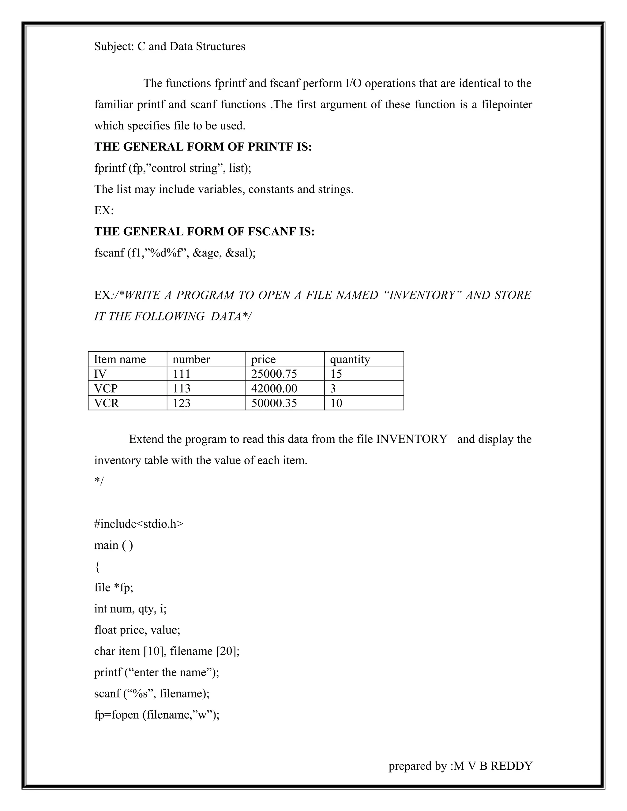 Subject: C and Data Structures 
The functions fprintf and fscanf perform I/O operations that are identical to the 
familiar printf and scanf functions .The first argument of these function is a filepointer 
which specifies file to be used. 
THE GENERAL FORM OF PRINTF IS: 
fprintf (fp,”control string”, list); 
The list may include variables, constants and strings. 
EX: 
THE GENERAL FORM OF FSCANF IS: 
fscanf (f1,”%d%f”, &age, &sal); 
EX:/*WRITE A PROGRAM TO OPEN A FILE NAMED “INVENTORY” AND STORE 
IT THE FOLLOWING DATA*/ 
Item name number price quantity 
IV 111 25000.75 15 
VCP 113 42000.00 3 
VCR 123 50000.35 10 
Extend the program to read this data from the file INVENTORY and display the 
inventory table with the value of each item. 
*/ 
#include<stdio.h> 
main ( ) 
{ 
file *fp; 
int num, qty, i; 
float price, value; 
char item [10], filename [20]; 
printf (“enter the name”); 
scanf (“%s”, filename); 
fp=fopen (filename,”w”); 
prepared by :M V B REDDY 
 