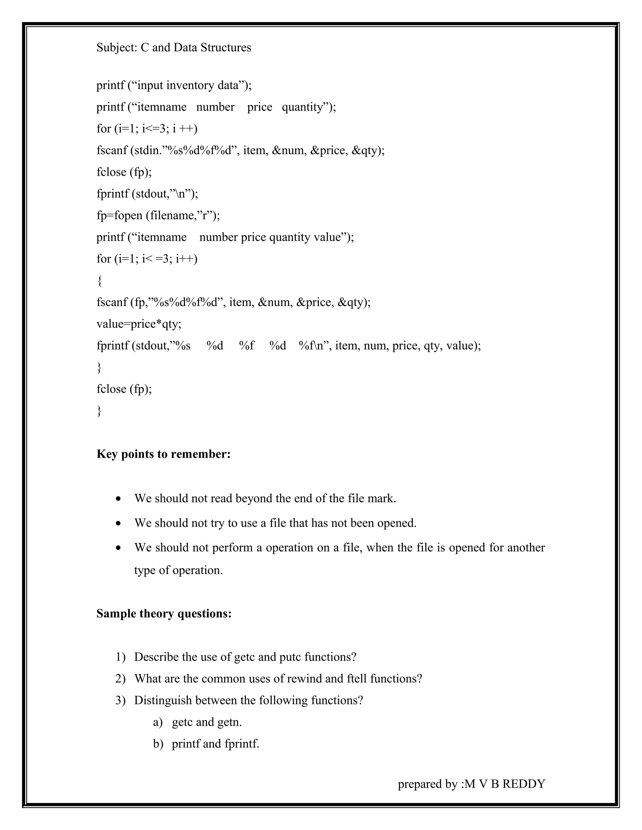 Subject: C and Data Structures 
printf (“input inventory data”); 
printf (“itemname number price quantity”); 
for (i=1; i<=3; i ++) 
fscanf (stdin.”%s%d%f%d”, item, &num, &price, &qty); 
fclose (fp); 
fprintf (stdout,”n”); 
fp=fopen (filename,”r”); 
printf (“itemname number price quantity value”); 
for (i=1; i< =3; i++) 
{ 
fscanf (fp,”%s%d%f%d”, item, &num, &price, &qty); 
value=price*qty; 
fprintf (stdout,”%s %d %f %d %fn”, item, num, price, qty, value); 
} 
fclose (fp); 
} 
Key points to remember: 
· We should not read beyond the end of the file mark. 
· We should not try to use a file that has not been opened. 
· We should not perform a operation on a file, when the file is opened for another 
type of operation. 
Sample theory questions: 
1) Describe the use of getc and putc functions? 
2) What are the common uses of rewind and ftell functions? 
3) Distinguish between the following functions? 
a) getc and getn. 
b) printf and fprintf. 
prepared by :M V B REDDY 
 