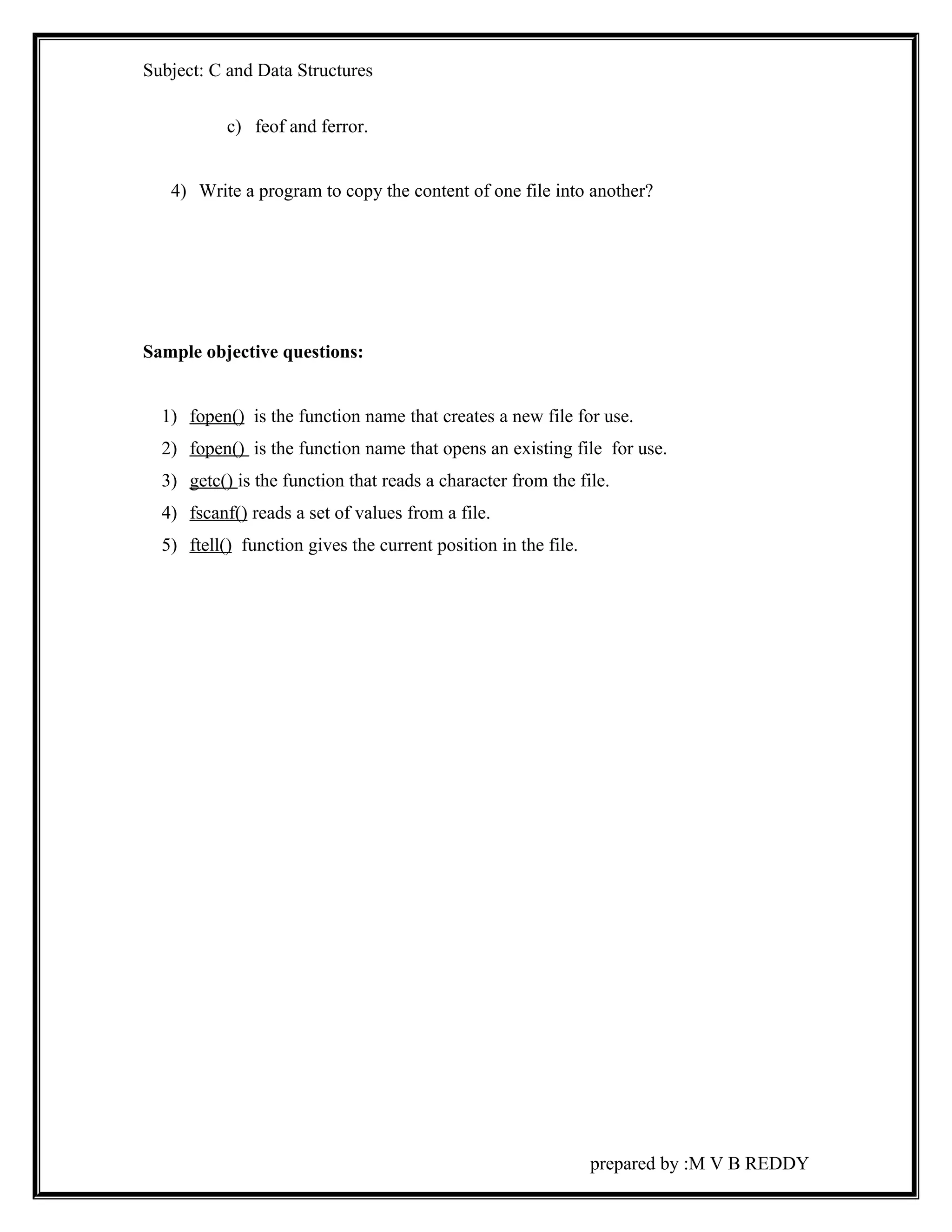 Subject: C and Data Structures 
c) feof and ferror. 
4) Write a program to copy the content of one file into another? 
Sample objective questions: 
1) fopen() is the function name that creates a new file for use. 
2) fopen() is the function name that opens an existing file for use. 
3) getc() is the function that reads a character from the file. 
4) fscanf() reads a set of values from a file. 
5) ftell() function gives the current position in the file. 
prepared by :M V B REDDY 
 