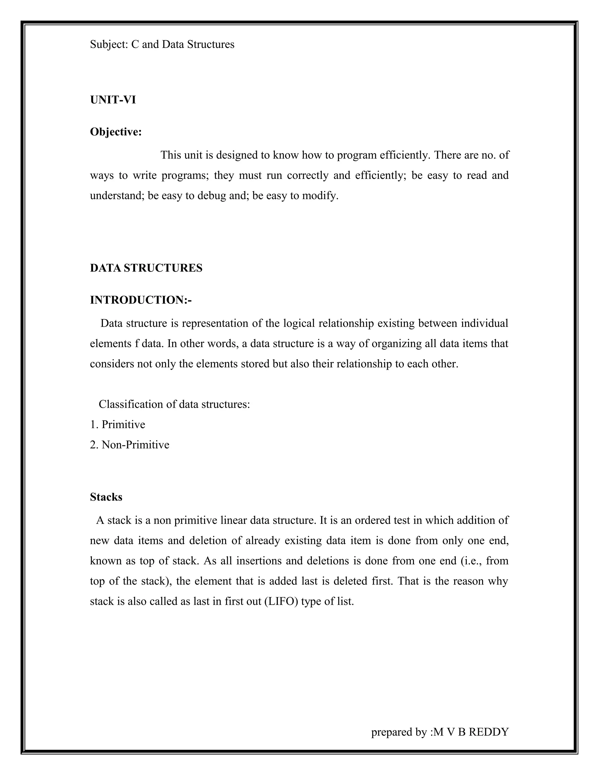 Subject: C and Data Structures 
UNIT-VI 
Objective: 
This unit is designed to know how to program efficiently. There are no. of 
ways to write programs; they must run correctly and efficiently; be easy to read and 
understand; be easy to debug and; be easy to modify. 
DATA STRUCTURES 
INTRODUCTION:- 
Data structure is representation of the logical relationship existing between individual 
elements f data. In other words, a data structure is a way of organizing all data items that 
considers not only the elements stored but also their relationship to each other. 
Classification of data structures: 
1. Primitive 
2. Non-Primitive 
Stacks 
A stack is a non primitive linear data structure. It is an ordered test in which addition of 
new data items and deletion of already existing data item is done from only one end, 
known as top of stack. As all insertions and deletions is done from one end (i.e., from 
top of the stack), the element that is added last is deleted first. That is the reason why 
stack is also called as last in first out (LIFO) type of list. 
prepared by :M V B REDDY 
 