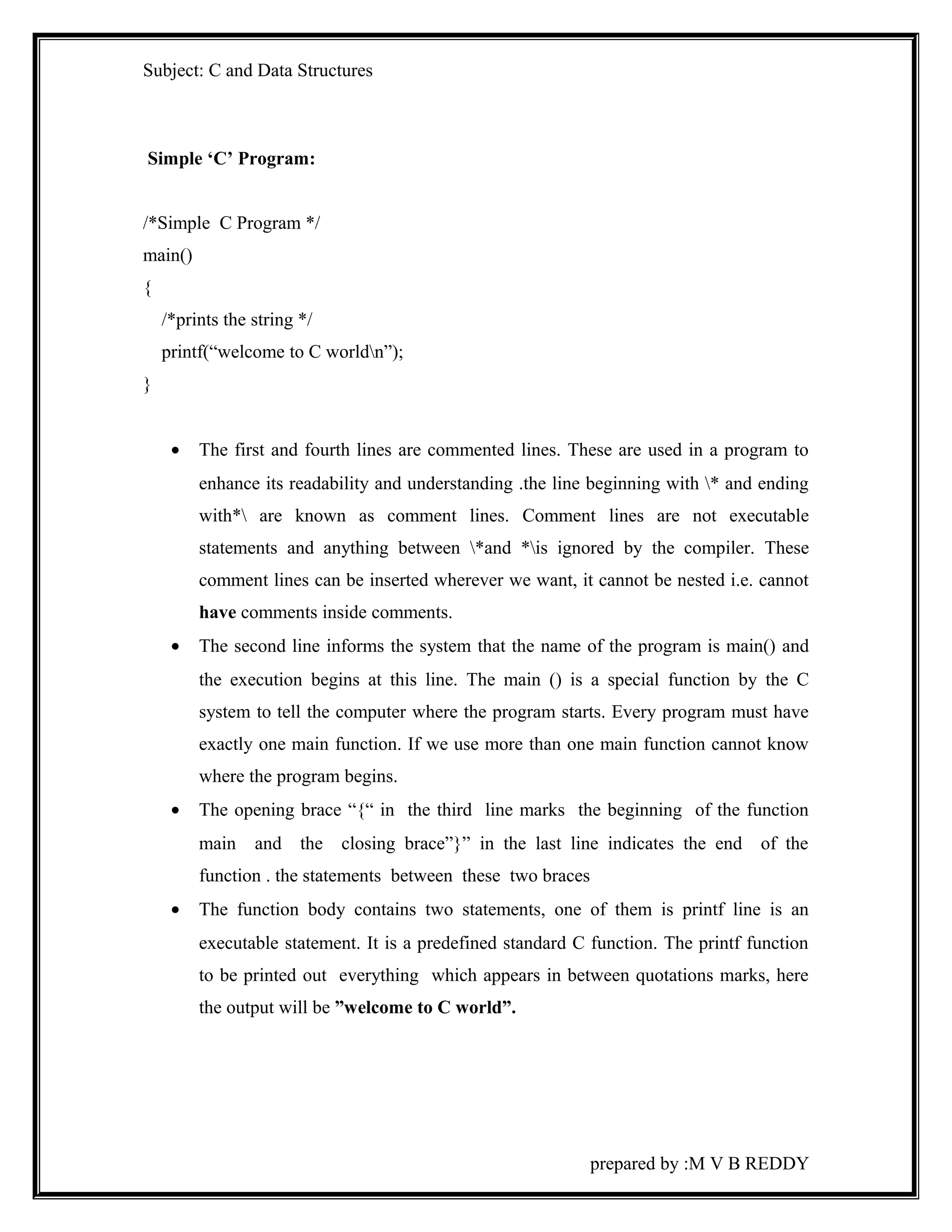 Subject: C and Data Structures 
Simple ‘C’ Program: 
/*Simple C Program */ 
main() 
{ 
/*prints the string */ 
printf(“welcome to C worldn”); 
} 
· The first and fourth lines are commented lines. These are used in a program to 
enhance its readability and understanding .the line beginning with * and ending 
with* are known as comment lines. Comment lines are not executable 
statements and anything between *and *is ignored by the compiler. These 
comment lines can be inserted wherever we want, it cannot be nested i.e. cannot 
have comments inside comments. 
· The second line informs the system that the name of the program is main() and 
the execution begins at this line. The main () is a special function by the C 
system to tell the computer where the program starts. Every program must have 
exactly one main function. If we use more than one main function cannot know 
where the program begins. 
· The opening brace “{“ in the third line marks the beginning of the function 
main and the closing brace”}” in the last line indicates the end of the 
function . the statements between these two braces 
· The function body contains two statements, one of them is printf line is an 
executable statement. It is a predefined standard C function. The printf function 
to be printed out everything which appears in between quotations marks, here 
the output will be ”welcome to C world”. 
prepared by :M V B REDDY 
 