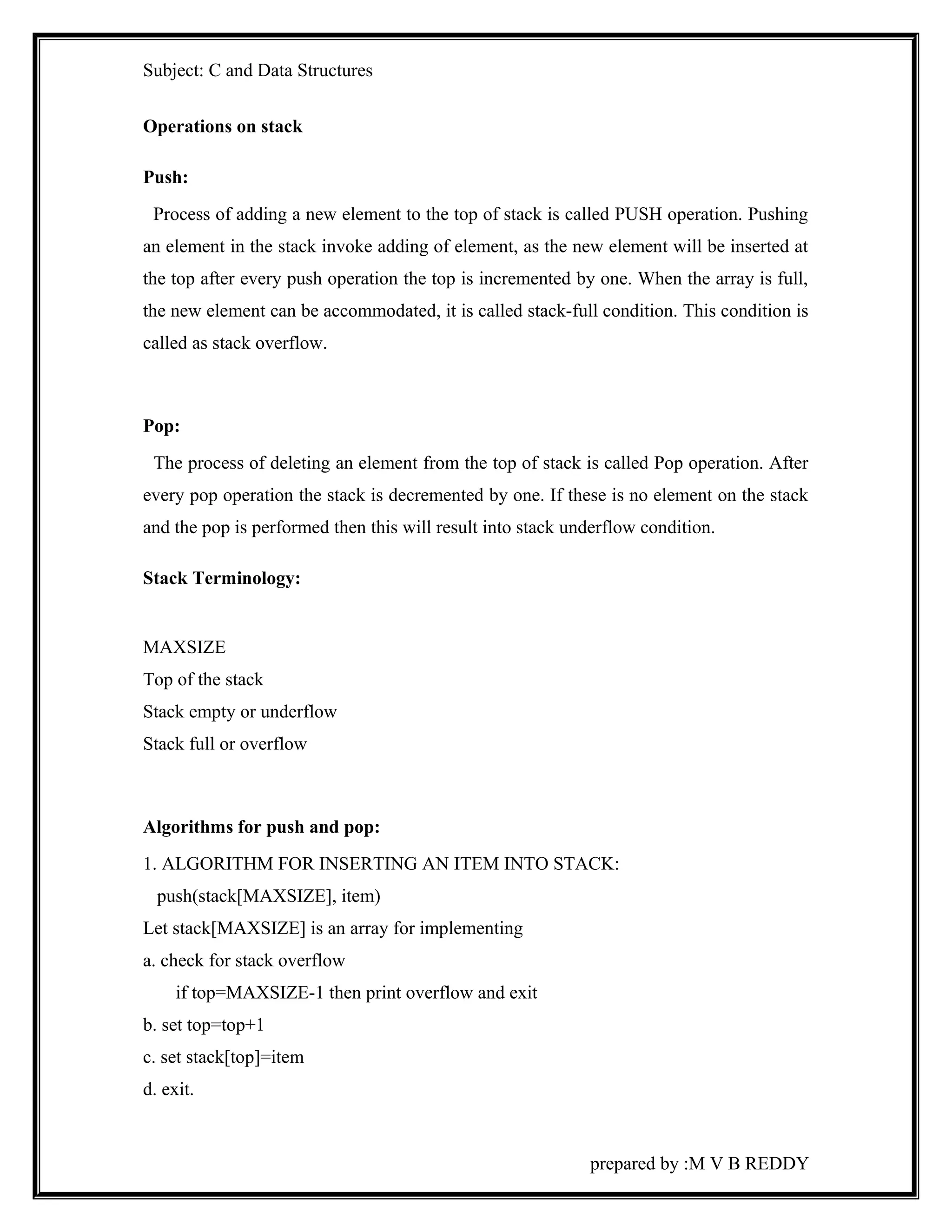 Subject: C and Data Structures 
Operations on stack 
Push: 
Process of adding a new element to the top of stack is called PUSH operation. Pushing 
an element in the stack invoke adding of element, as the new element will be inserted at 
the top after every push operation the top is incremented by one. When the array is full, 
the new element can be accommodated, it is called stack-full condition. This condition is 
called as stack overflow. 
Pop: 
The process of deleting an element from the top of stack is called Pop operation. After 
every pop operation the stack is decremented by one. If these is no element on the stack 
and the pop is performed then this will result into stack underflow condition. 
Stack Terminology: 
MAXSIZE 
Top of the stack 
Stack empty or underflow 
Stack full or overflow 
Algorithms for push and pop: 
1. ALGORITHM FOR INSERTING AN ITEM INTO STACK: 
push(stack[MAXSIZE], item) 
Let stack[MAXSIZE] is an array for implementing 
a. check for stack overflow 
if top=MAXSIZE-1 then print overflow and exit 
b. set top=top+1 
c. set stack[top]=item 
d. exit. 
prepared by :M V B REDDY 
 