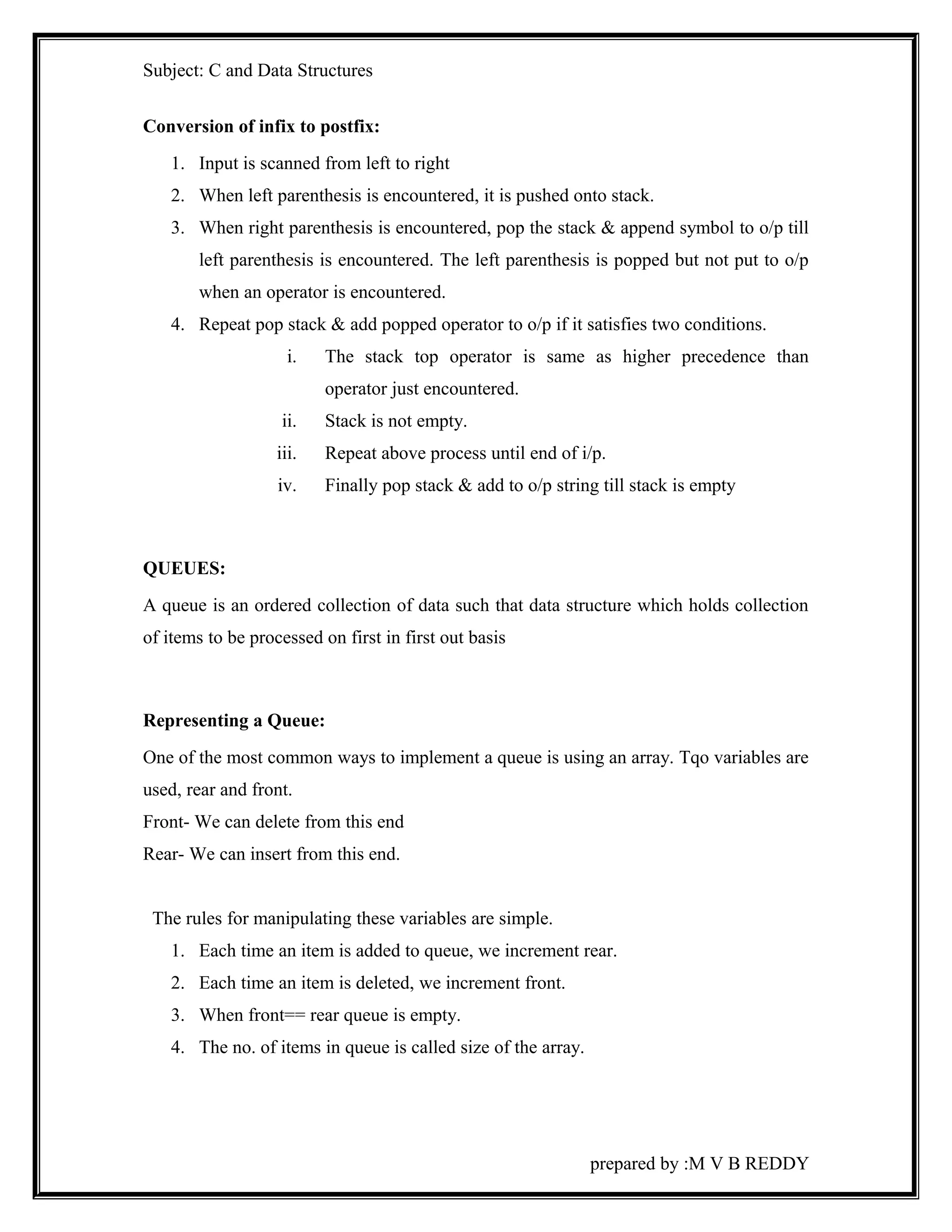 Subject: C and Data Structures 
Conversion of infix to postfix: 
1. Input is scanned from left to right 
2. When left parenthesis is encountered, it is pushed onto stack. 
3. When right parenthesis is encountered, pop the stack & append symbol to o/p till 
left parenthesis is encountered. The left parenthesis is popped but not put to o/p 
when an operator is encountered. 
4. Repeat pop stack & add popped operator to o/p if it satisfies two conditions. 
i. The stack top operator is same as higher precedence than 
operator just encountered. 
ii. Stack is not empty. 
iii. Repeat above process until end of i/p. 
iv. Finally pop stack & add to o/p string till stack is empty 
QUEUES: 
A queue is an ordered collection of data such that data structure which holds collection 
of items to be processed on first in first out basis 
Representing a Queue: 
One of the most common ways to implement a queue is using an array. Tqo variables are 
used, rear and front. 
Front- We can delete from this end 
Rear- We can insert from this end. 
The rules for manipulating these variables are simple. 
1. Each time an item is added to queue, we increment rear. 
2. Each time an item is deleted, we increment front. 
3. When front== rear queue is empty. 
4. The no. of items in queue is called size of the array. 
prepared by :M V B REDDY 
 