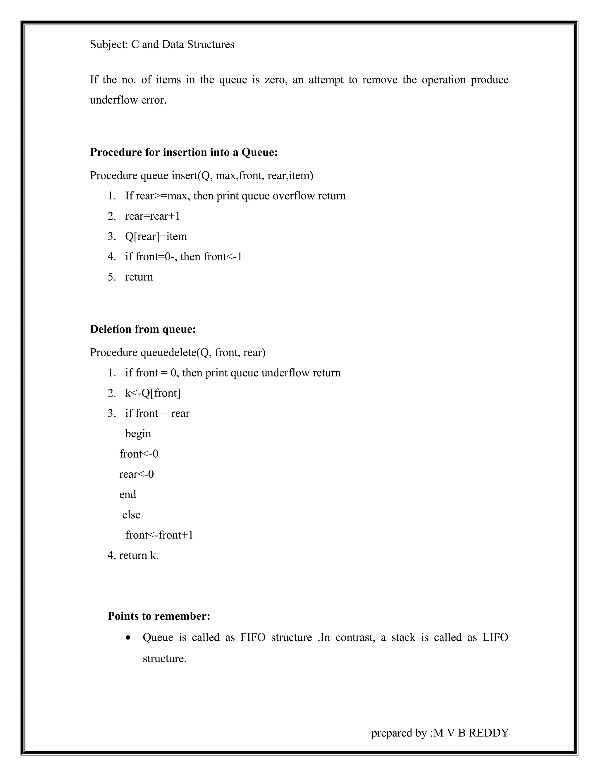 Subject: C and Data Structures 
If the no. of items in the queue is zero, an attempt to remove the operation produce 
underflow error. 
Procedure for insertion into a Queue: 
Procedure queue insert(Q, max,front, rear,item) 
1. If rear>=max, then print queue overflow return 
2. rear=rear+1 
3. Q[rear]=item 
4. if front=0-, then front<-1 
5. return 
Deletion from queue: 
Procedure queuedelete(Q, front, rear) 
1. if front = 0, then print queue underflow return 
2. k<-Q[front] 
3. if front==rear 
begin 
front<-0 
rear<-0 
end 
else 
front<-front+1 
4. return k. 
Points to remember: 
· Queue is called as FIFO structure .In contrast, a stack is called as LIFO 
structure. 
prepared by :M V B REDDY 
 