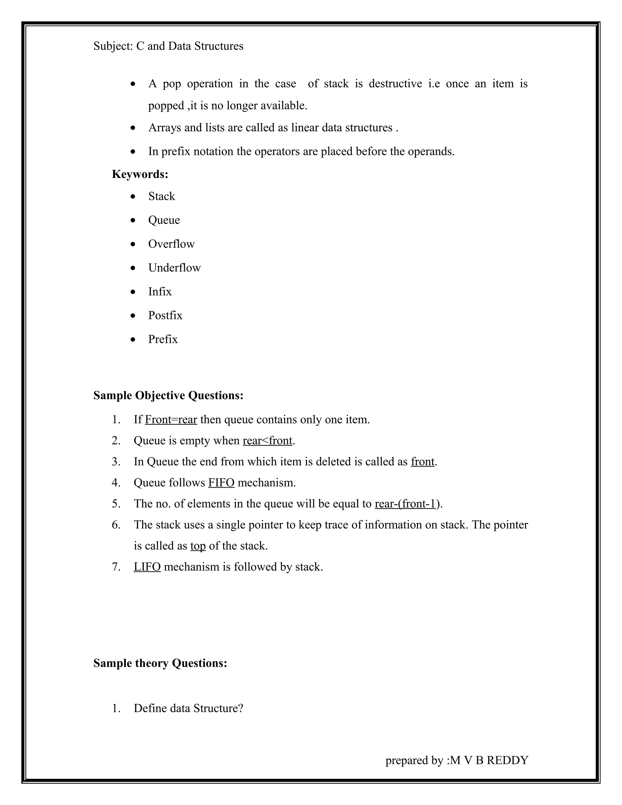 Subject: C and Data Structures 
· A pop operation in the case of stack is destructive i.e once an item is 
popped ,it is no longer available. 
· Arrays and lists are called as linear data structures . 
· In prefix notation the operators are placed before the operands. 
Keywords: 
· Stack 
· Queue 
· Overflow 
· Underflow 
· Infix 
· Postfix 
· Prefix 
Sample Objective Questions: 
1. If Front=rear then queue contains only one item. 
2. Queue is empty when rear<front. 
3. In Queue the end from which item is deleted is called as front. 
4. Queue follows FIFO mechanism. 
5. The no. of elements in the queue will be equal to rear-(front-1). 
6. The stack uses a single pointer to keep trace of information on stack. The pointer 
is called as top of the stack. 
7. LIFO mechanism is followed by stack. 
Sample theory Questions: 
1. Define data Structure? 
prepared by :M V B REDDY 
 