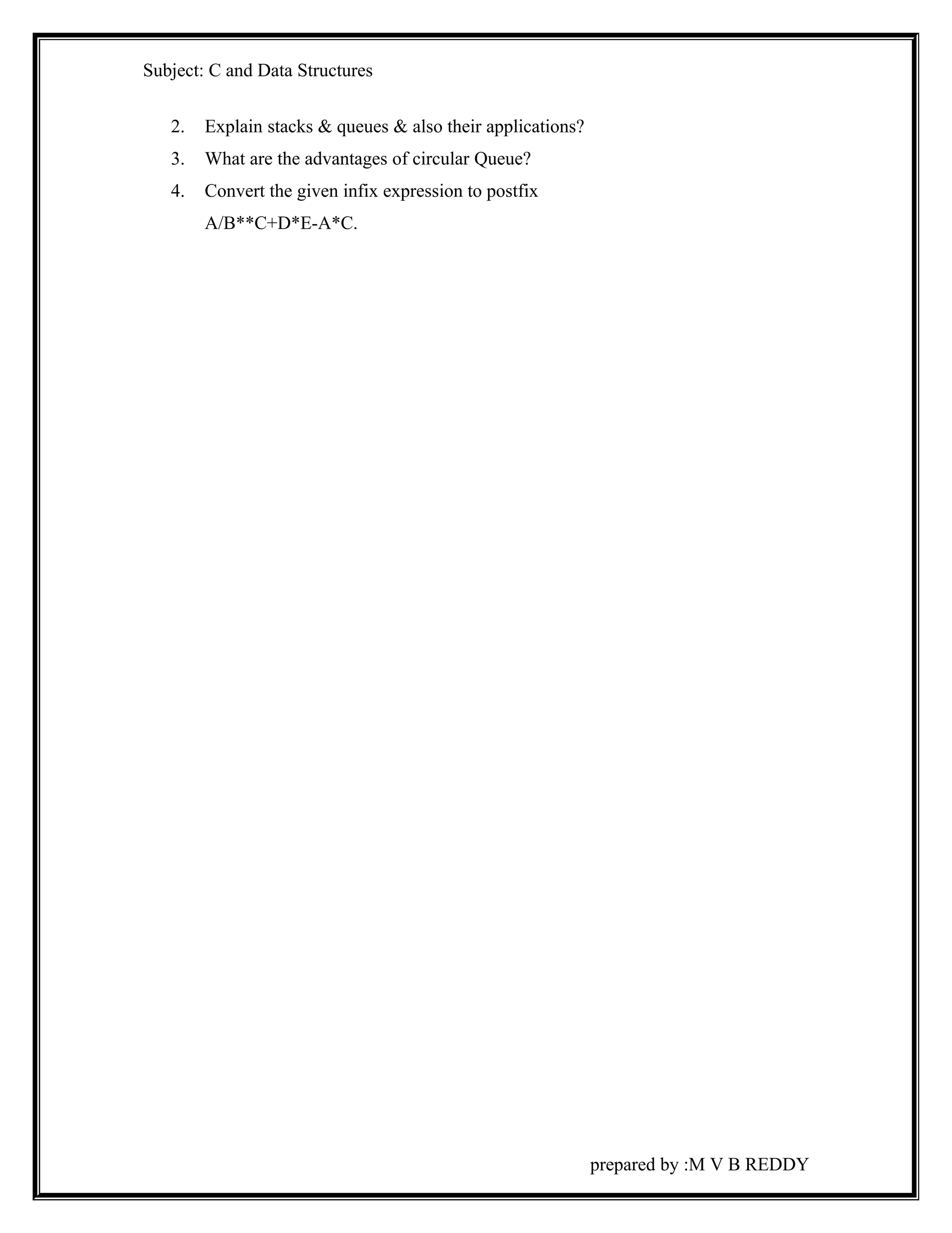Subject: C and Data Structures 
2. Explain stacks & queues & also their applications? 
3. What are the advantages of circular Queue? 
4. Convert the given infix expression to postfix 
A/B**C+D*E-A*C. 
prepared by :M V B REDDY 
